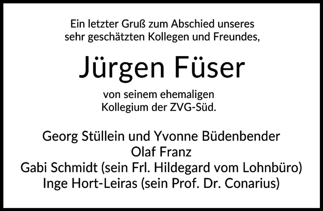 <p>Ein letzter Gruß zum Abschied unseres<br />sehr geschätzten Kollegen und Freundes,</p><p>Jürgen Füser<br />von seinem ehemaligen<br />Kollegium der ZVG-Süd.</p><p>Georg Stüllein und Yvonne Büdenbender<br />Olaf Franz<br />Gabi Schmidt (sein Frl. Hildegard vom Lohnbüro)<br />Inge Hort-Leiras (sein Prof. Dr. Conarius)</p>