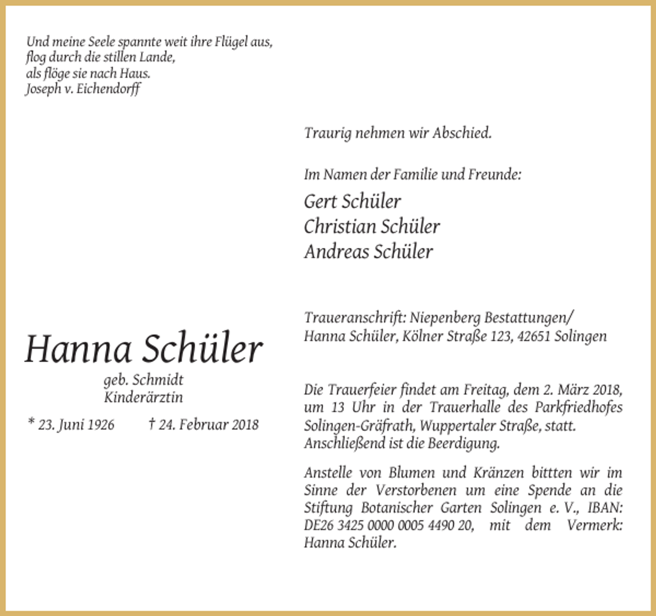 <p>Und meine Seele spannte weit ihre Flügel aus,<br />flog durch die stillen Lande,<br />als flöge sie nach Haus.<br />Joseph v. Eichendorff</p><p>Traurig nehmen wir Abschied.<br />Im Namen der Familie und Freunde:</p><p>Gert Schüler<br />Christian Schüler<br />Andreas Schüler</p><p>Traueranschrift: Niepenberg Bestattungen/<br />Hanna Schüler, Kölner Straße 123, 42651 Solingen</p><p>Hanna Schüler<br />geb. Schmidt<br />Kinderärztin<br />* 23. Juni 1926</p><p>† 24. Februar 2018</p><p>Die Trauerfeier findet am Freitag, dem 2. März 2018,<br />um 13 Uhr in der Trauerhalle des Parkfriedhofes<br />Solingen-Gräfrath, Wuppertaler Straße, statt.<br />Anschließend ist die Beerdigung.<br />Anstelle von Blumen und Kränzen bittten wir im<br />Sinne der Verstorbenen um eine Spende an die<br />Stiftung Botanischer Garten Solingen e. V., IBAN:<br />DE26 3425 05 4490 20, mit dem Vermerk:<br />Hanna Schüler.</p>