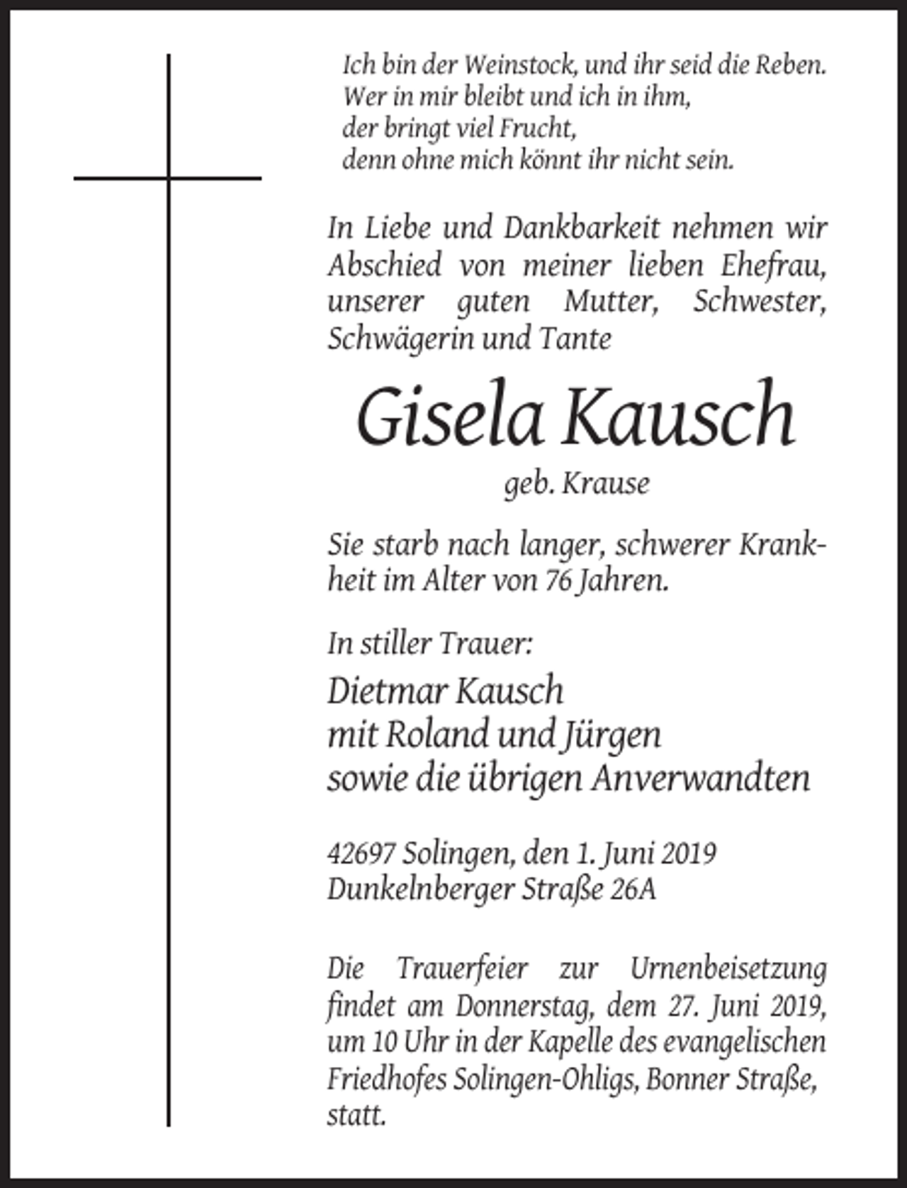 <p>Ich bin der Weinstock, und ihr seid die Reben.<br />Wer in mir bleibt und ich in ihm,<br />der bringt viel Frucht,<br />denn ohne mich könnt ihr nicht sein.</p><p>In Liebe und Dankbarkeit nehmen wir<br />Abschied von meiner lieben Ehefrau,<br />unserer guten Mutter, Schwester,<br />Schwägerin und Tante</p><p>Gisela Kausch<br />geb. Krause<br />Sie starb nach langer, schwerer Krankheit im Alter von 76 Jahren.<br />In stiller Trauer:</p><p>Dietmar Kausch<br />mit Roland und Jürgen<br />sowie die übrigen Anverwandten<br />42697 Solingen, den 1. Juni 2019<br />Dunkelnberger Straße 26A<br />Die Trauerfeier zur Urnenbeisetzung<br />findet am Donnerstag, dem 27. Juni 2019,<br />um 10 Uhr in der Kapelle des evangelischen<br />Friedhofes Solingen-Ohligs, Bonner Straße,<br />statt.</p>