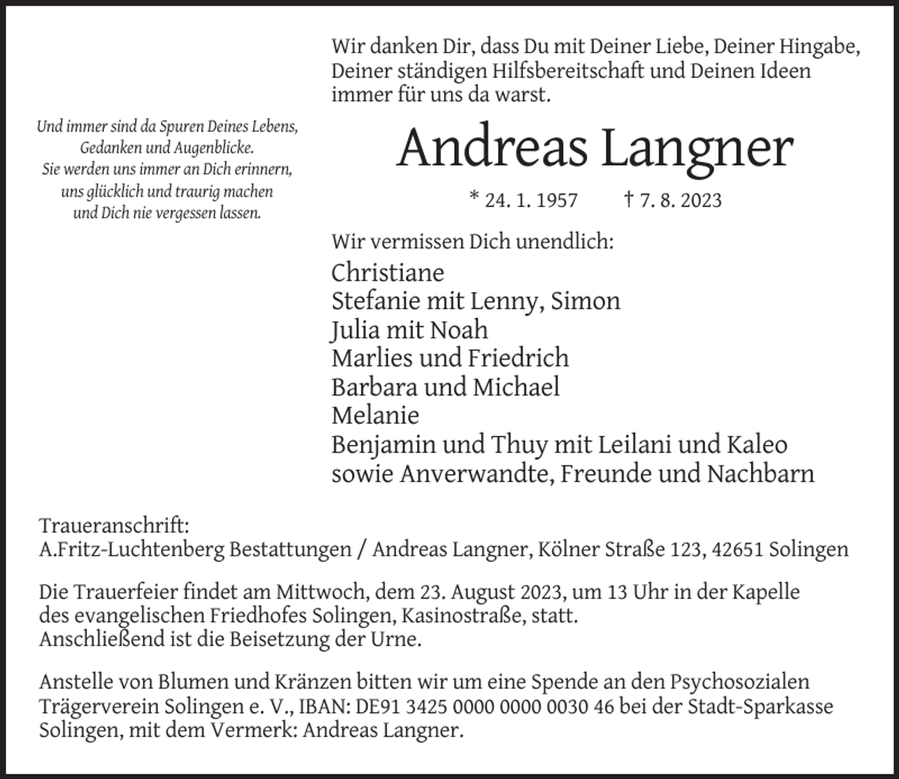 <p>Wir danken Dir, dass Du mit Deiner Liebe, Deiner Hingabe,<br />Deiner ständigen Hilfsbereitschaft und Deinen Ideen<br />immer für uns da warst.<br />Und immer sind da Spuren Deines Lebens,<br />Gedanken und Augenblicke.<br />Sie werden uns immer an Dich erinnern,<br />uns glücklich und traurig machen<br />und Dich nie vergessen lassen.</p><p>Andreas Langner<br />* 24. 1. 1957</p><p>† 7. 8. 2023</p><p>Wir vermissen Dich unendlich:</p><p>Christiane<br />Stefanie mit Lenny, Simon<br />Julia mit Noah<br />Marlies und Friedrich<br />Barbara und Michael<br />Melanie<br />Benjamin und Thuy mit Leilani und Kaleo<br />sowie Anverwandte, Freunde und Nachbarn<br />Traueranschrift:<br />A.Fritz-Luchtenberg Bestattungen / Andreas Langner, Kölner Straße 123, 42651 Solingen<br />Die Trauerfeier findet am Mittwoch, dem 23. August 2023, um 13 Uhr in der Kapelle<br />des evangelischen Friedhofes Solingen, Kasinostraße, statt.<br />Anschließend ist die Beisetzung der Urne.<br />Anstelle von Blumen und Kränzen bitten wir um eine Spende an den Psychosozialen<br />Trägerverein Solingen e. V., IBAN: DE91 3425 0030 46 bei der Stadt-Sparkasse<br />Solingen, mit dem Vermerk: Andreas Langner.</p>