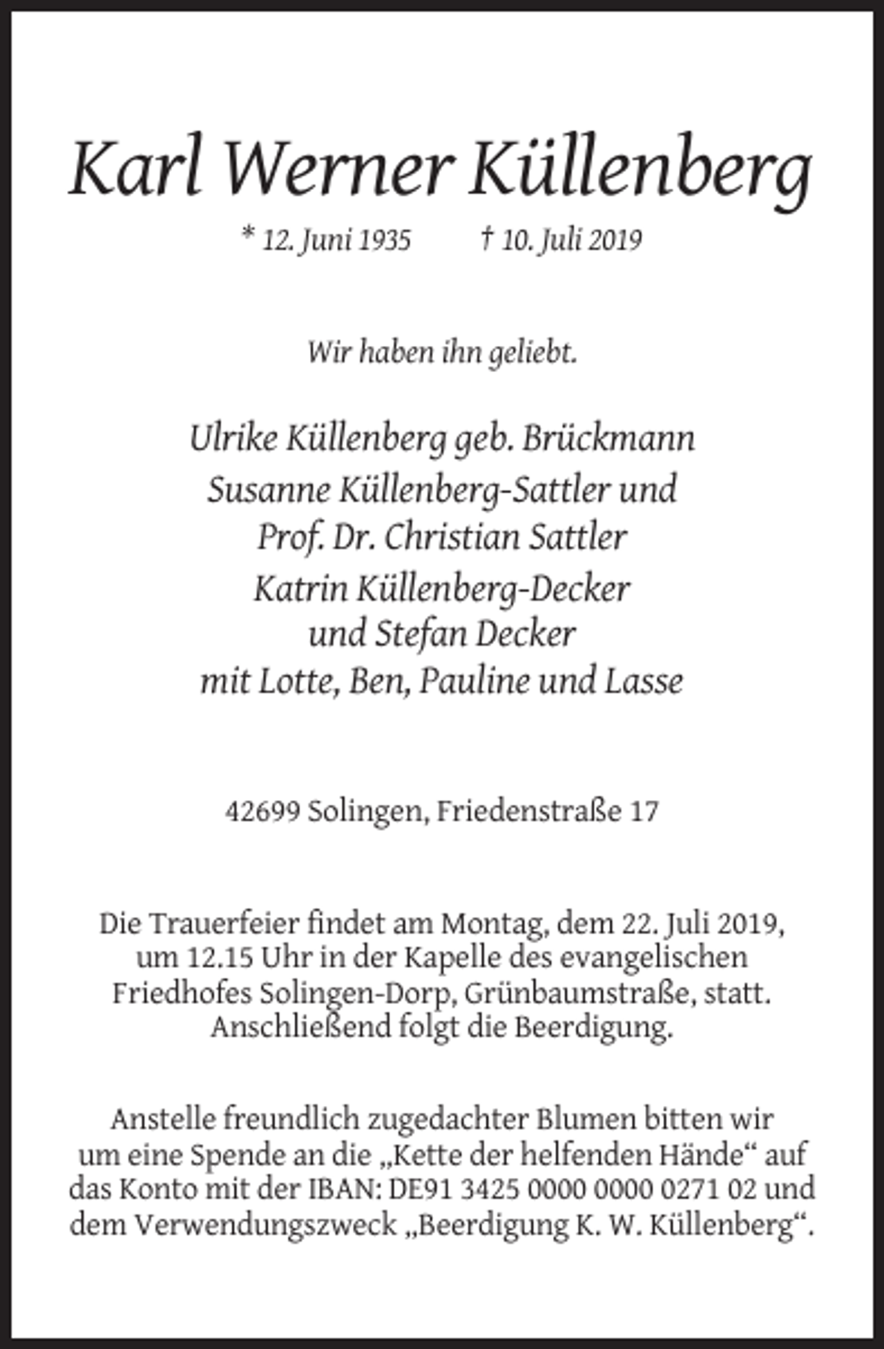 <p>Karl Werner Küllenberg<br />* 12. Juni 1935</p><p>† 10. Juli 2019</p><p>Wir haben ihn geliebt.</p><p>Ulrike Küllenberg geb. Brückmann<br />Susanne Küllenberg-Sattler und<br />Prof. Dr. Christian Sattler<br />Katrin Küllenberg-Decker<br />und Stefan Decker<br />mit Lotte, Ben, Pauline und Lasse</p><p>42699 Solingen, Friedenstraße 17</p><p>Die Trauerfeier findet am Montag, dem 22. Juli 2019,<br />um 12.15 Uhr in der Kapelle des evangelischen<br />Friedhofes Solingen-Dorp, Grünbaumstraße, statt.<br />Anschließend folgt die Beerdigung.<br />Anstelle freundlich zugedachter Blumen bitten wir<br />um eine Spende an die „Kette der helfenden Hände“ auf<br />das Konto mit der IBAN: DE91 3425 0271 02 und<br />dem Verwendungszweck „Beerdigung K. W. Küllenberg“.</p>
