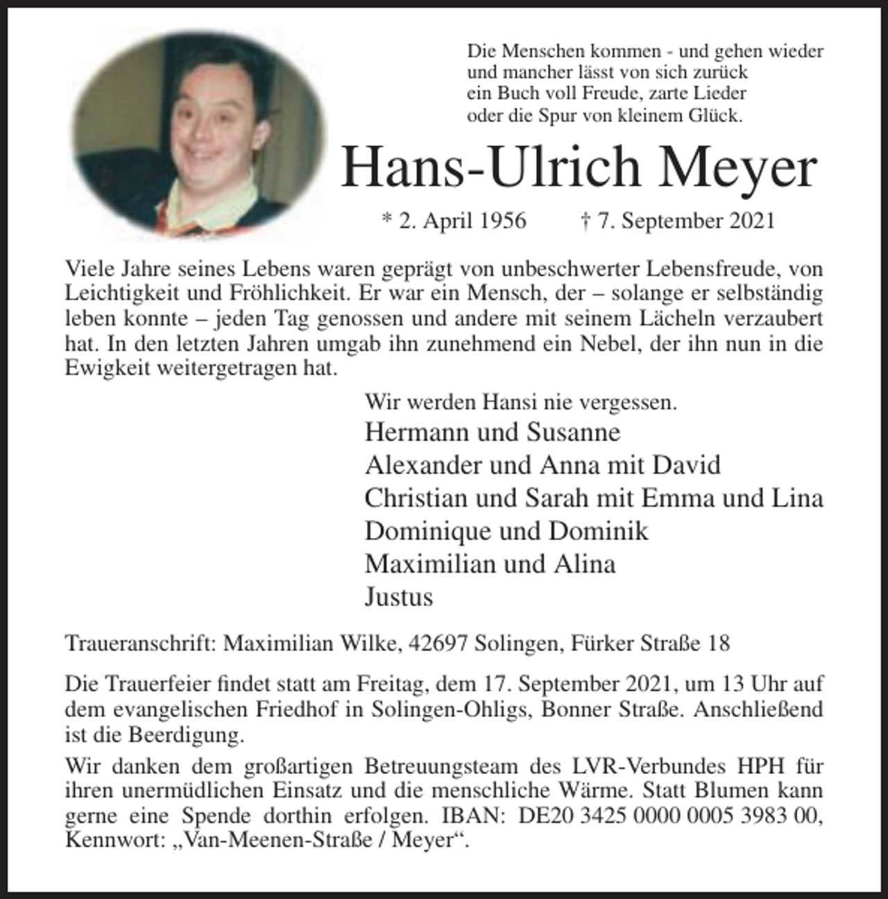 <p>Die Menschen kommen - und gehen wieder<br />und mancher lässt von sich zurück<br />ein Buch voll Freude, zarte Lieder<br />oder die Spur von kleinem Glück.</p><p>Hans-Ulrich Meyer<br />* 2. April 1956</p><p>† 7. September 2021</p><p>Viele Jahre seines Lebens waren geprägt von unbeschwerter Lebensfreude, von<br />Leichtigkeit und Fröhlichkeit. Er war ein Mensch, der – solange er selbständig<br />leben konnte – jeden Tag genossen und andere mit seinem Lächeln verzaubert<br />hat. In den letzten Jahren umgab ihn zunehmend ein Nebel, der ihn nun in die<br />Ewigkeit weitergetragen hat.<br />Wir werden Hansi nie vergessen.</p><p>Hermann und Susanne<br />Alexander und Anna mit David<br />Christian und Sarah mit Emma und Lina<br />Dominique und Dominik<br />Maximilian und Alina<br />Justus<br />Traueranschrift: Maximilian Wilke, 42697 Solingen, Fürker Straße 18<br />Die Trauerfeier findet statt am Freitag, dem 17. September 2021, um 13 Uhr auf<br />dem evangelischen Friedhof in Solingen-Ohligs, Bonner Straße. Anschließend<br />ist die Beerdigung.<br />Wir danken dem großartigen Betreuungsteam des LVR-Verbundes HPH für<br />ihren unermüdlichen Einsatz und die menschliche Wärme. Statt Blumen kann<br />gerne eine Spende dorthin erfolgen. IBAN: DE20 3425 05 3983 00,<br />Kennwort: „Van-Meenen-Straße / Meyer“.</p>