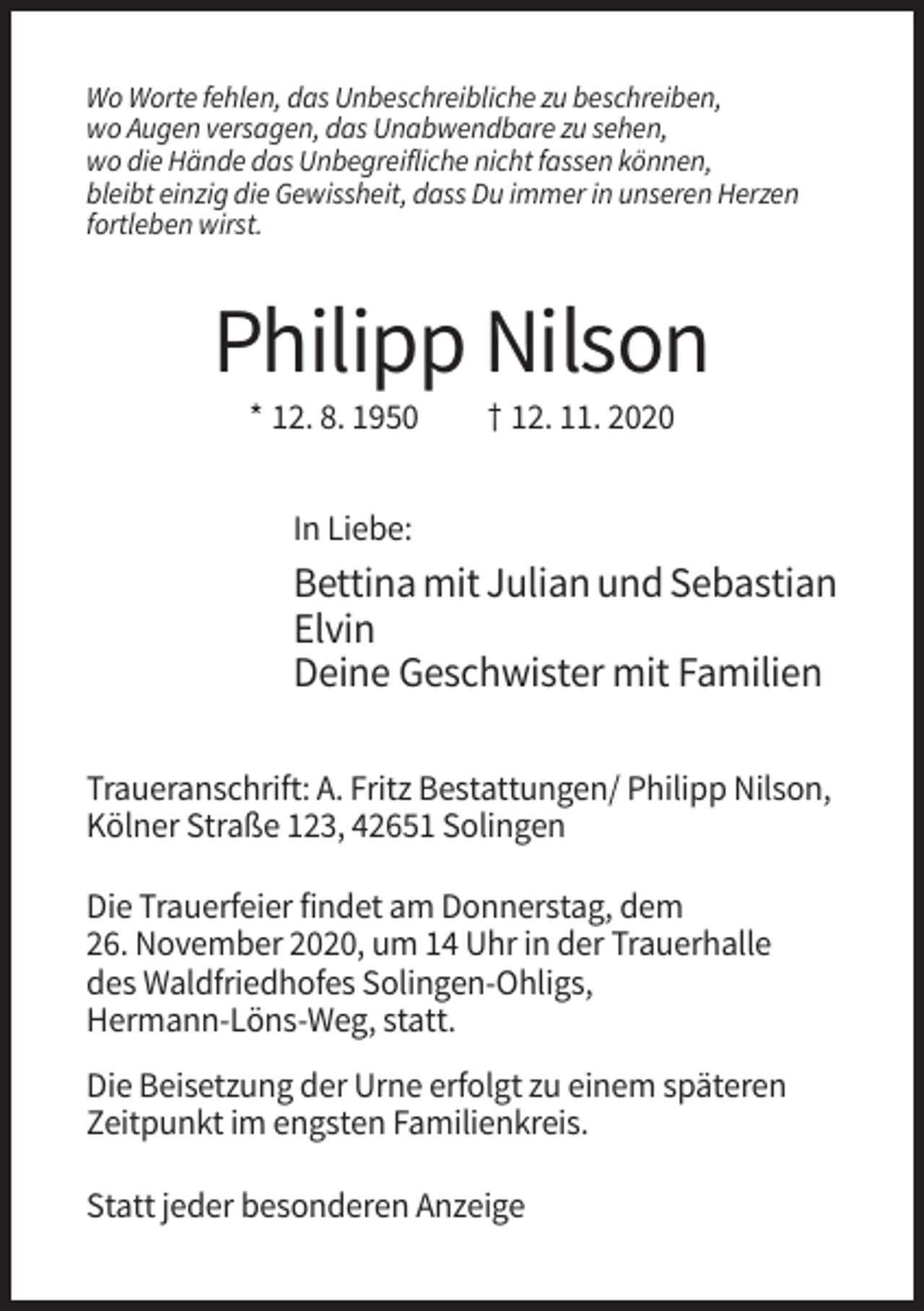 <p>Wo Worte fehlen, das Unbeschreibliche zu beschreiben,<br />wo Augen versagen, das Unabwendbare zu sehen,<br />wo die Hände das Unbegreifliche nicht fassen können,<br />bleibt einzig die Gewissheit, dass Du immer in unseren Herzen<br />fortleben wirst.</p><p>Philipp Nilson<br />* 12. 8. 1950</p><p>† 12. 11. 2020</p><p>In Liebe:</p><p>Bettina mit Julian und Sebastian<br />Elvin<br />Deine Geschwister mit Familien<br />Traueranschrift: A. Fritz Bestattungen/ Philipp Nilson,<br />Kölner Straße 123, 42651 Solingen<br />Die Trauerfeier findet am Donnerstag, dem<br />26. November 2020, um 14 Uhr in der Trauerhalle<br />des Waldfriedhofes Solingen-Ohligs,<br />Hermann-Löns-Weg, statt.<br />Die Beisetzung der Urne erfolgt zu einem späteren<br />Zeitpunkt im engsten Familienkreis.<br />Statt jeder besonderen Anzeige</p>