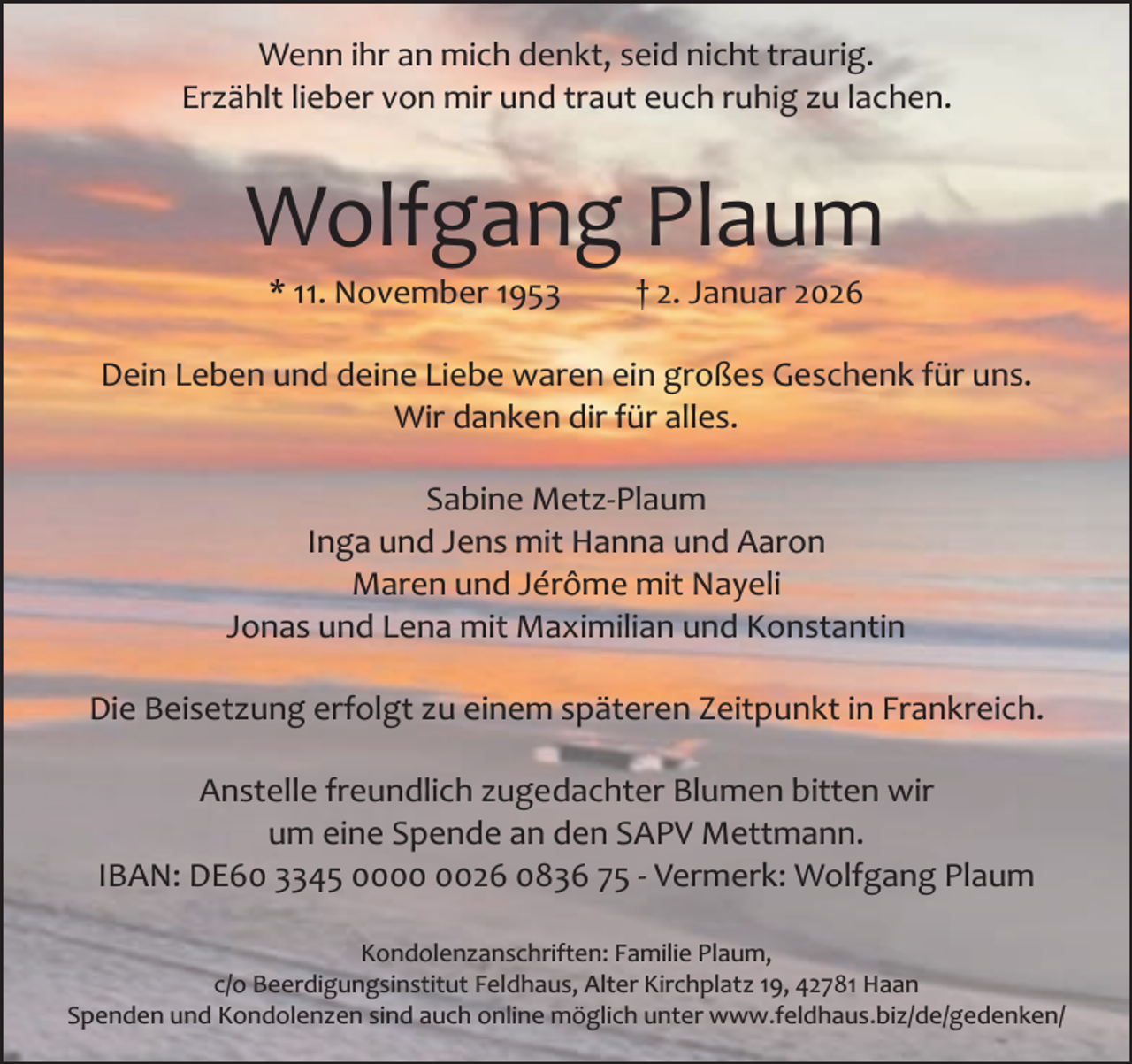 <p>Wenn ihr an mich denkt, seid nicht traurig.<br />Erzählt lieber von mir und traut euch ruhig zu lachen.</p><p>Wolfgang Plaum<br />* 11. November 1953</p><p>† 2. Januar 2026</p><p>Dein Leben und deine Liebe waren ein großes Geschenk für uns.<br />Wir danken dir für alles.<br />Sabine Metz­Plaum<br />Inga und Jens mit Hanna und Aaron<br />Maren und Jérôme mit Nayeli<br />Jonas und Lena mit Maximilian und Konstantin<br />Die Beisetzung erfolgt zu einem späteren Zeitpunkt in Frankreich.<br />Anstelle freundlich zugedachter Blumen bitten wir<br />um eine Spende an den SAPV Mettmann.<br />IBAN: DE60 3345 0026 0836 75 ­ Vermerk: Wolfgang Plaum<br />Kondolenzanschriften: Familie Plaum,<br />c/o Beerdigungsinstitut Feldhaus, Alter Kirchplatz 19, 42781 Haan<br />Spenden und Kondolenzen sind auch online möglich unter www.feldhaus.biz/de/gedenken/</p>