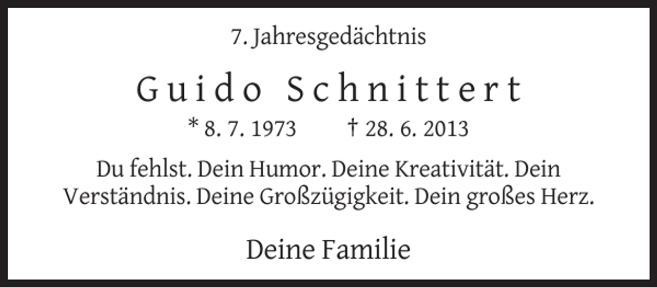 <p>7. Jahresgedächtnis</p><p>Guido Schnittert<br />* 8. 7. 1973</p><p>† 28. 6. 2013</p><p>Du fehlst. Dein Humor. Deine Kreativität. Dein<br />Verständnis. Deine Großzügigkeit. Dein großes Herz.</p><p>Deine Familie</p>