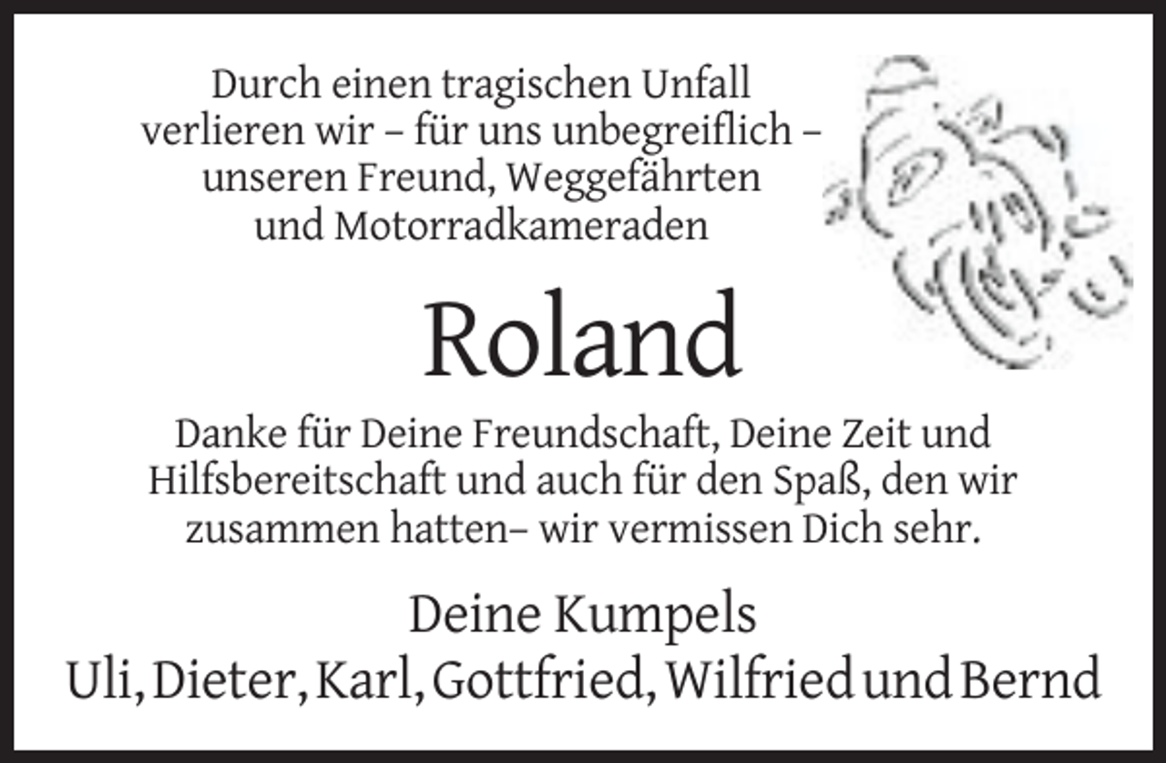 <p>Durch einen tragischen Unfall<br />verlieren wir – für uns unbegreiflich –<br />unseren Freund, Weggefährten<br />und Motorradkameraden</p><p>Roland<br />Danke für Deine Freundschaft, Deine Zeit und<br />Hilfsbereitschaft und auch für den Spaß, den wir<br />zusammen hatten– wir vermissen Dich sehr.</p><p>Deine Kumpels<br />Uli, Dieter, Karl, Gottfried, Wilfried und Bernd</p>