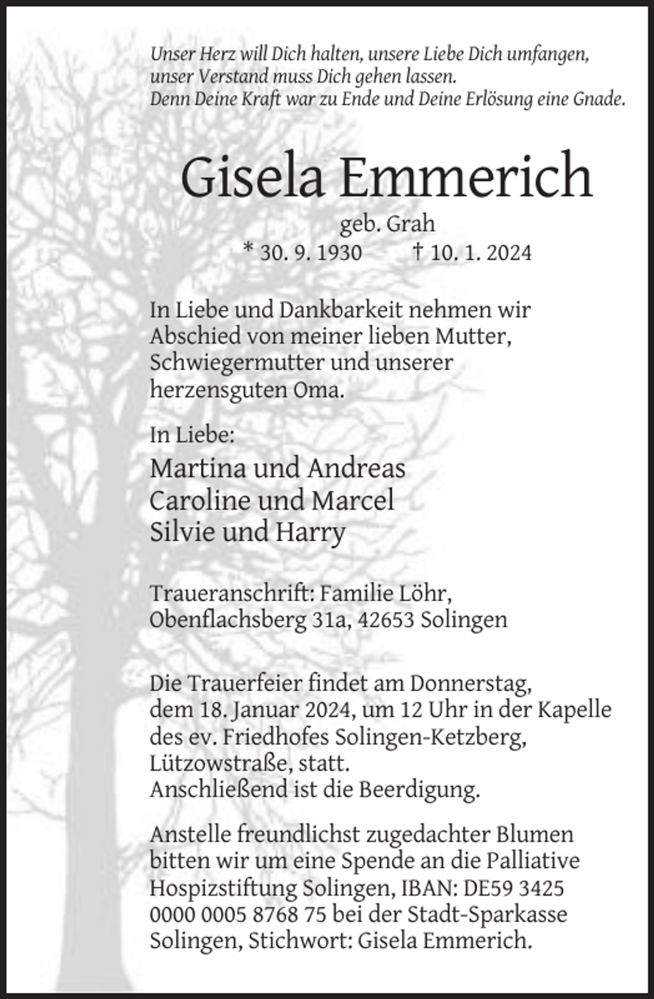 <p>Unser Herz will Dich halten, unsere Liebe Dich umfangen,<br />unser Verstand muss Dich gehen lassen.<br />Denn Deine Kraft war zu Ende und Deine Erlösung eine Gnade.</p><p>Gisela Emmerich<br />geb. Grah<br />* 30. 9. 1930<br />† 10. 1. 2024<br />In Liebe und Dankbarkeit nehmen wir<br />Abschied von meiner lieben Mutter,<br />Schwiegermutter und unserer<br />herzensguten Oma.<br />In Liebe:</p><p>Martina und Andreas<br />Caroline und Marcel<br />Silvie und Harry<br />Traueranschrift: Familie Löhr,<br />Obenflachsberg 31a, 42653 Solingen<br />Die Trauerfeier findet am Donnerstag,<br />dem 18. Januar 2024, um 12 Uhr in der Kapelle<br />des ev. Friedhofes Solingen-Ketzberg,<br />Lützowstraße, statt.<br />Anschließend ist die Beerdigung.<br />Anstelle freundlichst zugedachter Blumen<br />bitten wir um eine Spende an die Palliative<br />Hospizstiftung Solingen, IBAN: DE59 3425<br />05 8768 75 bei der Stadt-Sparkasse<br />Solingen, Stichwort: Gisela Emmerich.</p>