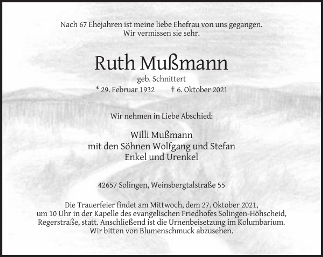 <p>Nach 67 Ehejahren ist meine liebe Ehefrau von uns gegangen.<br />Wir vermissen sie sehr.</p><p>Ruth Mußmann<br />geb. Schnittert<br />* 29. Februar 1932<br />† 6. Oktober 2021</p><p>Wir nehmen in Liebe Abschied:</p><p>Willi Mußmann<br />mit den Söhnen Wolfgang und Stefan<br />Enkel und Urenkel<br />42657 Solingen, Weinsbergtalstraße 55<br />Die Trauerfeier findet am Mittwoch, dem 27. Oktober 2021,<br />um 10 Uhr in der Kapelle des evangelischen Friedhofes Solingen-Höhscheid,<br />Regerstraße, statt. Anschließend ist die Urnenbeisetzung im Kolumbarium.<br />Wir bitten von Blumenschmuck abzusehen.</p>