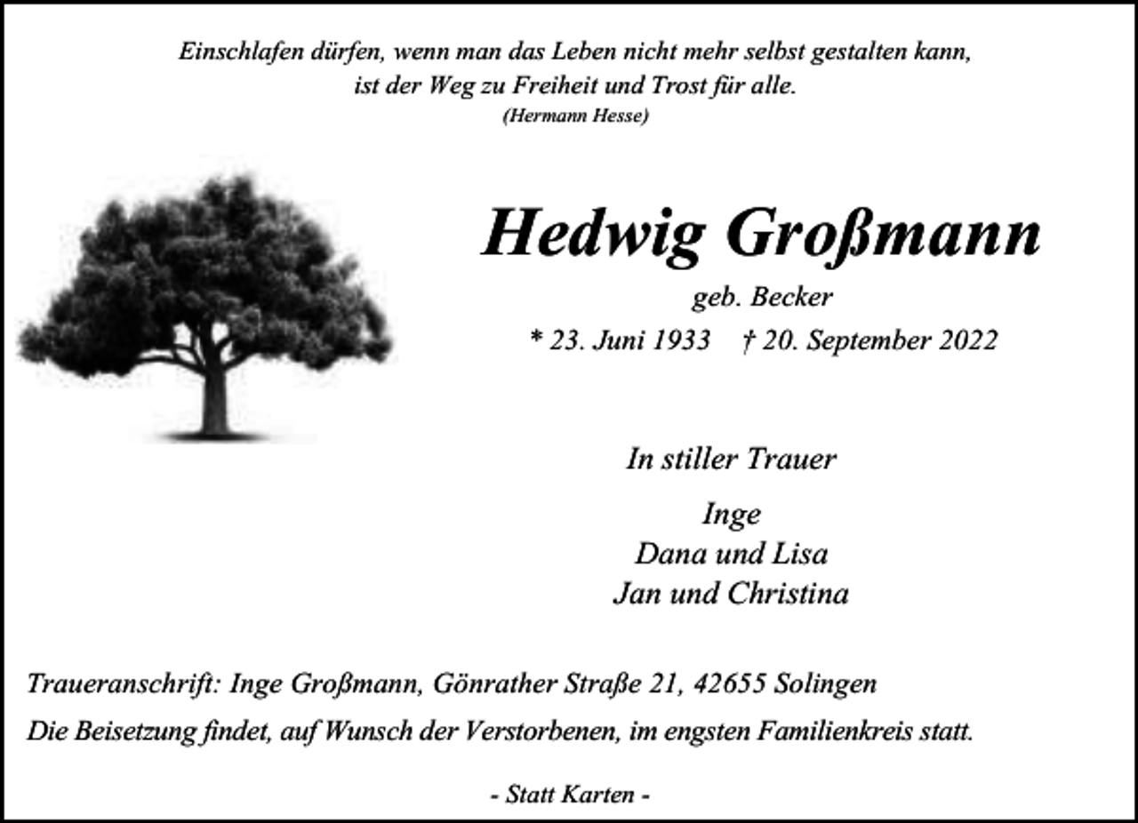 <p>Einschlafen dürfen, wenn man das Leben nicht mehr selbst gestalten kann,<br />ist der Weg zu Freiheit und Trost für alle.<br />(Hermann Hesse)</p><p>Hedwig Großmann<br />geb. Becker<br />* 23. Juni 1933 † 20. September 2022</p><p>In stiller Trauer<br />Inge<br />Dana und Lisa<br />Jan und Christina<br />Traueranschrift: Inge Großmann, Gönrather Straße 21, 42655 Solingen</p><p>Die Beisetzung findet, auf Wunsch der Verstorbenen, im engsten Familienkreis statt.<br />- Statt Karten -</p>