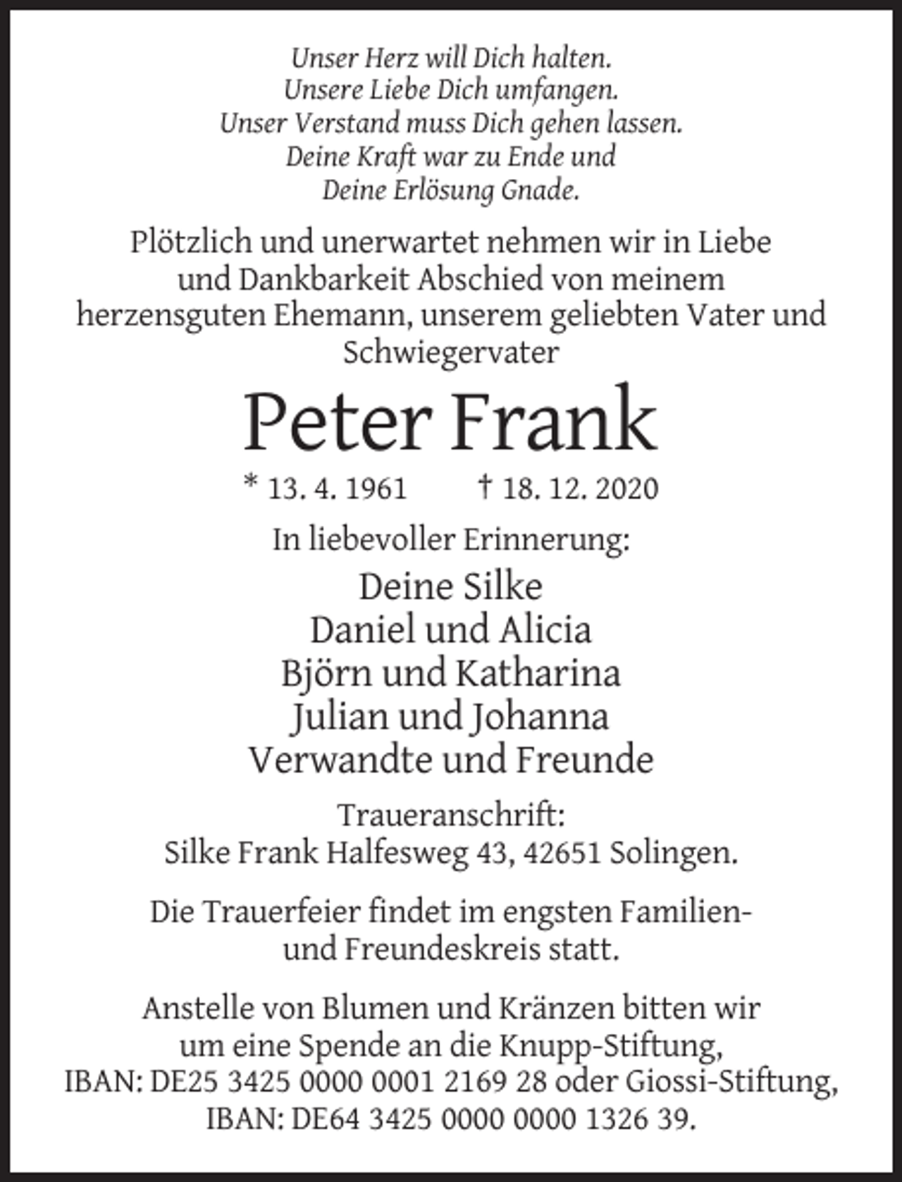 <p>Unser Herz will Dich halten.<br />Unsere Liebe Dich umfangen.<br />Unser Verstand muss Dich gehen lassen.<br />Deine Kraft war zu Ende und<br />Deine Erlösung Gnade.</p><p>Plötzlich und unerwartet nehmen wir in Liebe<br />und Dankbarkeit Abschied von meinem<br />herzensguten Ehemann, unserem geliebten Vater und<br />Schwiegervater</p><p>Peter Frank<br />* 13. 4. 1961<br />† 18. 12. 2020<br />In liebevoller Erinnerung:</p><p>Deine Silke<br />Daniel und Alicia<br />Björn und Katharina<br />Julian und Johanna<br />Verwandte und Freunde<br />Traueranschrift:<br />Silke Frank Halfesweg 43, 42651 Solingen.<br />Die Trauerfeier findet im engsten Familienund Freundeskreis statt.<br />Anstelle von Blumen und Kränzen bitten wir<br />um eine Spende an die Knupp-Stiftung,<br />IBAN: DE25 3425 01 2169 28 oder Giossi-Stiftung,<br />IBAN: DE64 3425 1326 39.</p>