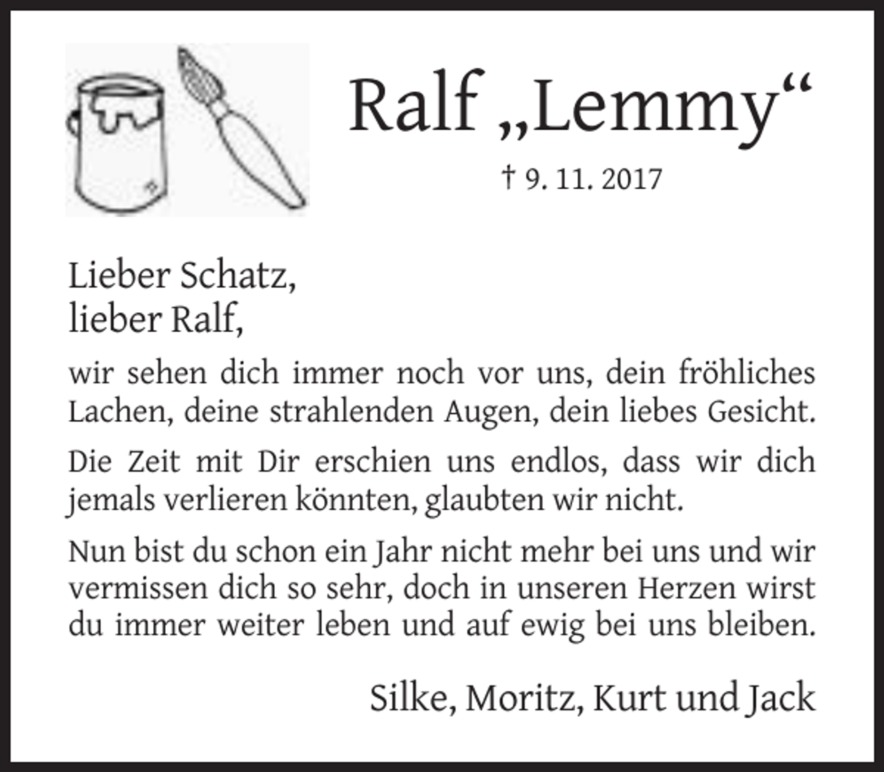 <p>Ralf „Lemmy“<br />† 9. 11. 2017</p><p>Lieber Schatz,<br />lieber Ralf,<br />wir sehen dich immer noch vor uns, dein fröhliches<br />Lachen, deine strahlenden Augen, dein liebes Gesicht.<br />Die Zeit mit Dir erschien uns endlos, dass wir dich<br />jemals verlieren könnten, glaubten wir nicht.<br />Nun bist du schon ein Jahr nicht mehr bei uns und wir<br />vermissen dich so sehr, doch in unseren Herzen wirst<br />du immer weiter leben und auf ewig bei uns bleiben.</p><p>Silke, Moritz, Kurt und Jack</p>