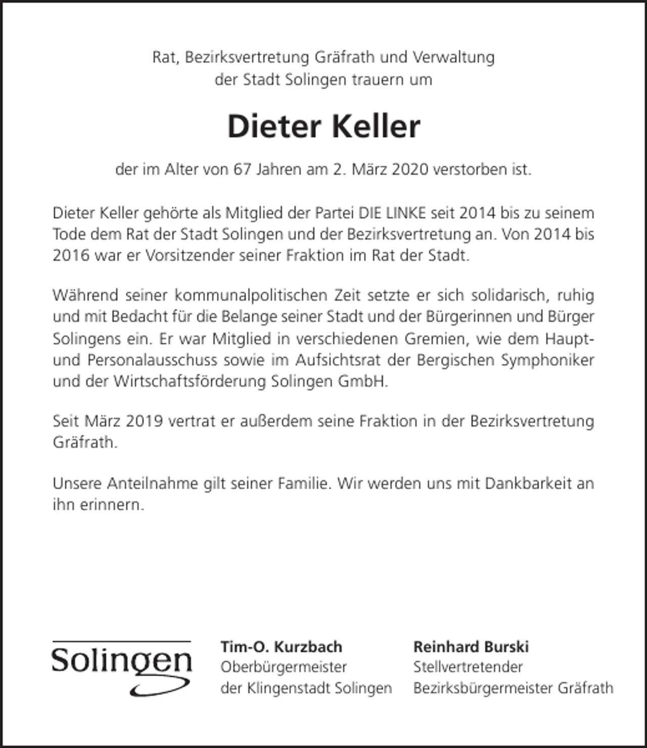 <p>Rat, Bezirksvertretung Gräfrath und Verwaltung<br />der Stadt Solingen trauern um</p><p>Dieter Keller<br />der im Alter von 67 Jahren am 2. März 2020 verstorben ist.<br />Dieter Keller gehörte als Mitglied der Partei DIE LINKE seit 2014 bis zu seinem<br />Tode dem Rat der Stadt Solingen und der Bezirksvertretung an. Von 2014 bis<br />2016 war er Vorsitzender seiner Fraktion im Rat der Stadt.<br />Während seiner kommunalpolitischen Zeit setzte er sich solidarisch, ruhig<br />und mit Bedacht für die Belange seiner Stadt und der Bürgerinnen und Bürger<br />Solingens ein. Er war Mitglied in verschiedenen Gremien, wie dem Hauptund Personalausschuss sowie im Aufsichtsrat der Bergischen Symphoniker<br />und der Wirtschaftsförderung Solingen GmbH.<br />Seit März 2019 vertrat er außerdem seine Fraktion in der Bezirksvertretung<br />Gräfrath.<br />Unsere Anteilnahme gilt seiner Familie. Wir werden uns mit Dankbarkeit an<br />ihn erinnern.</p><p>Tim-O. Kurzbach<br />Oberbürgermeister<br />der Klingenstadt Solingen</p><p>Reinhard Burski<br />Stellvertretender<br />Bezirksbürgermeister Gräfrath</p>