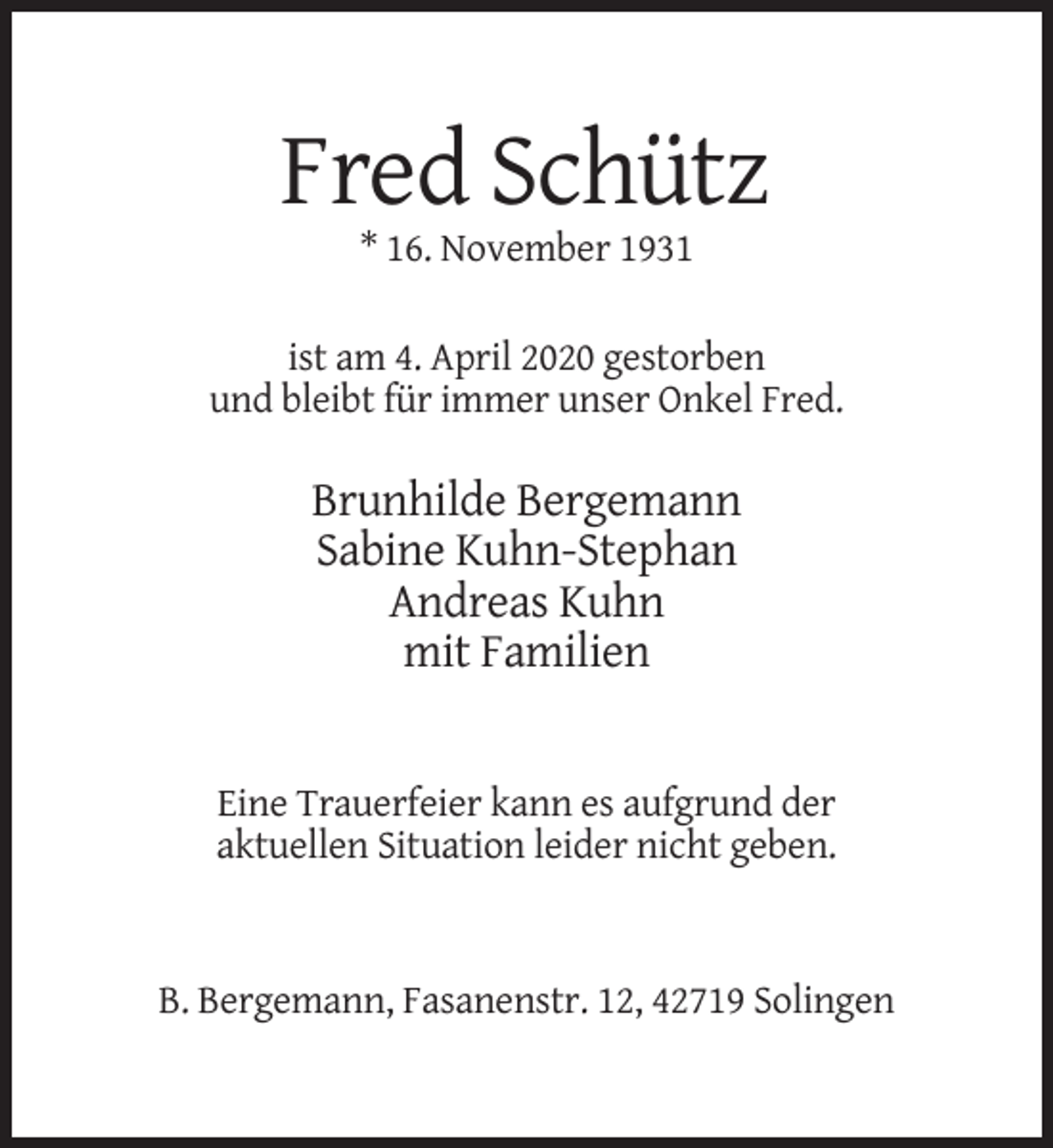 <p>Fred Schütz<br />* 16. November 1931<br />ist am 4. April 2020 gestorben<br />und bleibt für immer unser Onkel Fred.</p><p>Brunhilde Bergemann<br />Sabine Kuhn-Stephan<br />Andreas Kuhn<br />mit Familien</p><p>Eine Trauerfeier kann es aufgrund der<br />aktuellen Situation leider nicht geben.</p><p>B. Bergemann, Fasanenstr. 12, 42719 Solingen</p>