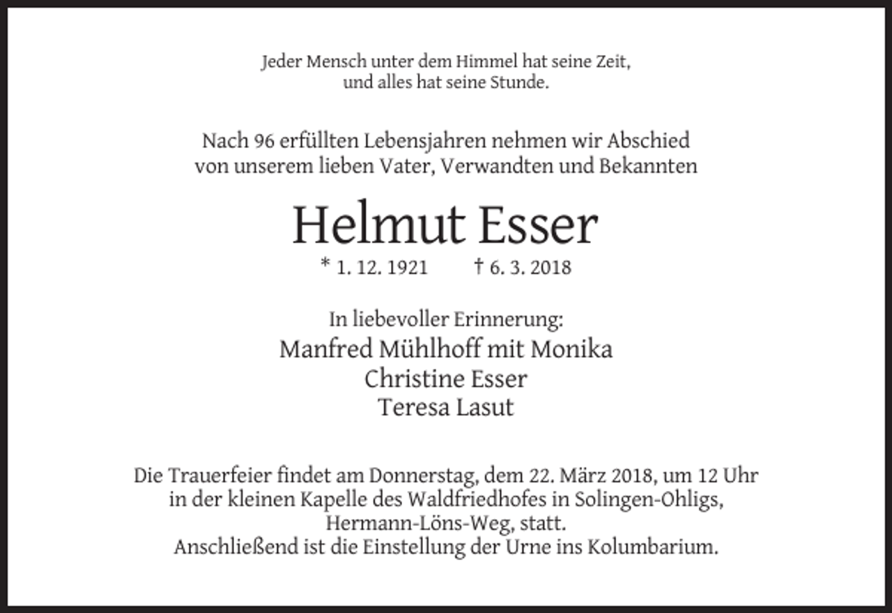 <p>Jeder Mensch unter dem Himmel hat seine Zeit,<br />und alles hat seine Stunde.</p><p>Nach 96 erfüllten Lebensjahren nehmen wir Abschied<br />von unserem lieben Vater, Verwandten und Bekannten</p><p>Helmut Esser<br />* 1. 12. 1921</p><p>† 6. 3. 2018</p><p>In liebevoller Erinnerung:</p><p>Manfred Mühlhoff mit Monika<br />Christine Esser<br />Teresa Lasut<br />Die Trauerfeier findet am Donnerstag, dem 22. März 2018, um 12 Uhr<br />in der kleinen Kapelle des Waldfriedhofes in Solingen-Ohligs,<br />Hermann-Löns-Weg, statt.<br />Anschließend ist die Einstellung der Urne ins Kolumbarium.</p>