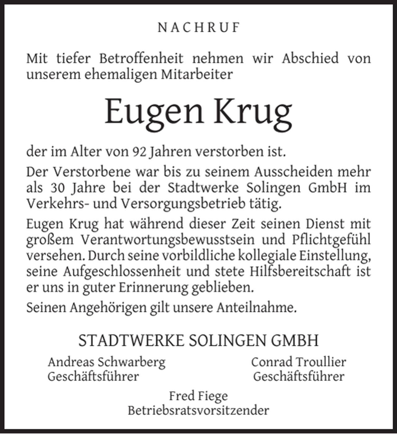 <p>NACHRUF<br />Mit tiefer Betroffenheit nehmen wir Abschied von<br />unserem ehemaligen Mitarbeiter</p><p>Eugen Krug<br />der im Alter von 92 Jahren verstorben ist.<br />Der Verstorbene war bis zu seinem Ausscheiden mehr<br />als 30 Jahre bei der Stadtwerke Solingen GmbH im<br />Verkehrs- und Versorgungsbetrieb tätig.<br />Eugen Krug hat während dieser Zeit seinen Dienst mit<br />großem Verantwortungsbewusstsein und Pﬂichtgefühl<br />versehen. Durch seine vorbildliche kollegiale Einstellung,<br />seine Aufgeschlossenheit und stete Hilfsbereitschaft ist<br />er uns in guter Erinnerung geblieben.<br />Seinen Angehörigen gilt unsere Anteilnahme.</p><p>STADTWERKE SOLINGEN GMBH<br />Andreas Schwarberg<br />Geschäftsführer</p><p>Conrad Troullier<br />Geschäftsführer</p><p>Fred Fiege<br />Betriebsratsvorsitzender</p>