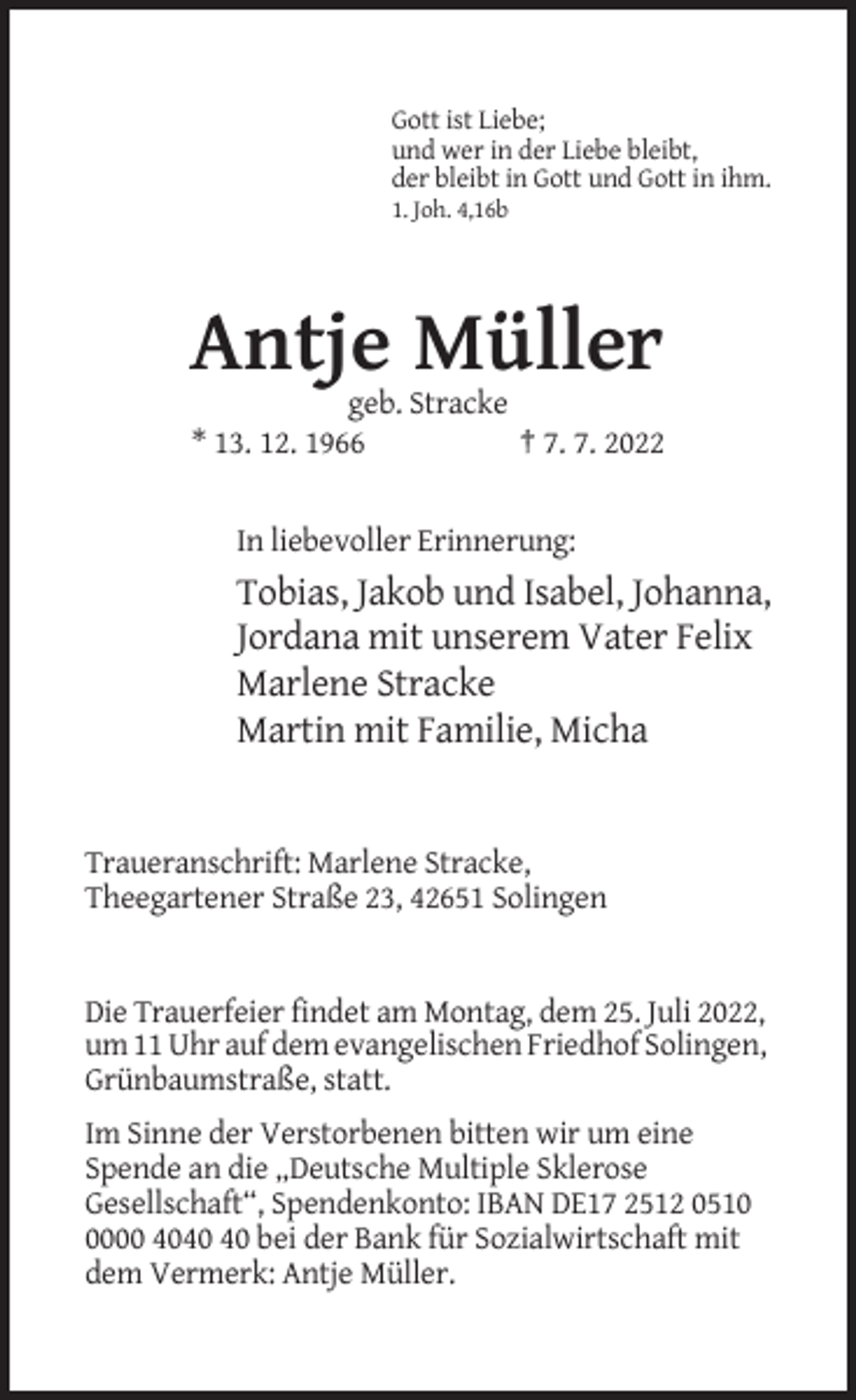 <p>Gott ist Liebe;<br />und wer in der Liebe bleibt,<br />der bleibt in Gott und Gott in ihm.<br />1. Joh. 4,16b</p><p>Antje Müller<br />geb. Stracke<br />* 13. 12. 1966<br />† 7. 7. 2022</p><p>In liebevoller Erinnerung:</p><p>Tobias, Jakob und Isabel, Johanna,<br />Jordana mit unserem Vater Felix<br />Marlene Stracke<br />Martin mit Familie, Micha</p><p>Traueranschrift: Marlene Stracke,<br />Theegartener Straße 23, 42651 Solingen</p><p>Die Trauerfeier findet am Montag, dem 25. Juli 2022,<br />um 11 Uhr auf dem evangelischen Friedhof Solingen,<br />Grünbaumstraße, statt.<br />Im Sinne der Verstorbenen bitten wir um eine<br />Spende an die „Deutsche Multiple Sklerose<br />Gesellschaft“, Spendenkonto: IBAN DE17 2512 051000 40 bei der Bank für Sozialwirtschaft mit<br />dem Vermerk: Antje Müller.</p>