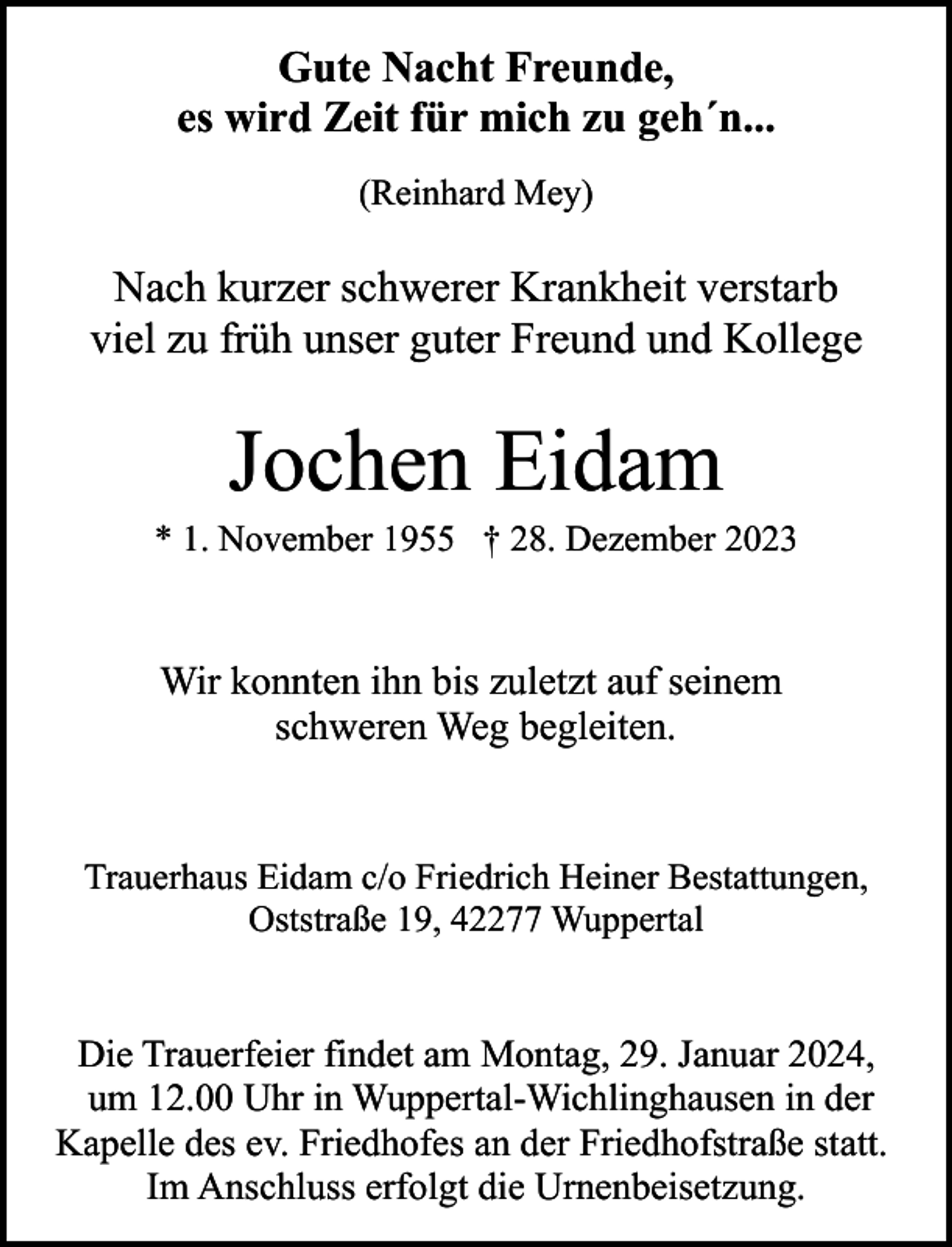 <p>Gute Nacht Freunde,<br />es wird Zeit für mich zu geh´n...<br />(Reinhard Mey)</p><p>Nach kurzer schwerer Krankheit verstarb<br />viel zu früh unser guter Freund und Kollege</p><p>Jochen Eidam</p><p>* 1. November 1955 † 28. Dezember 2023</p><p>Wir konnten ihn bis zuletzt auf seinem<br />schweren Weg begleiten.<br />Trauerhaus Eidam c/o Friedrich Heiner Bestattungen,<br />Oststraße 19, 42277 Wuppertal</p><p>Die Trauerfeier findet am Montag, 29. Januar 2024,<br />um 12.00 Uhr in Wuppertal-Wichlinghausen in der<br />Kapelle des ev. Friedhofes an der Friedhofstraße statt.<br />Im Anschluss erfolgt die Urnenbeisetzung.</p>