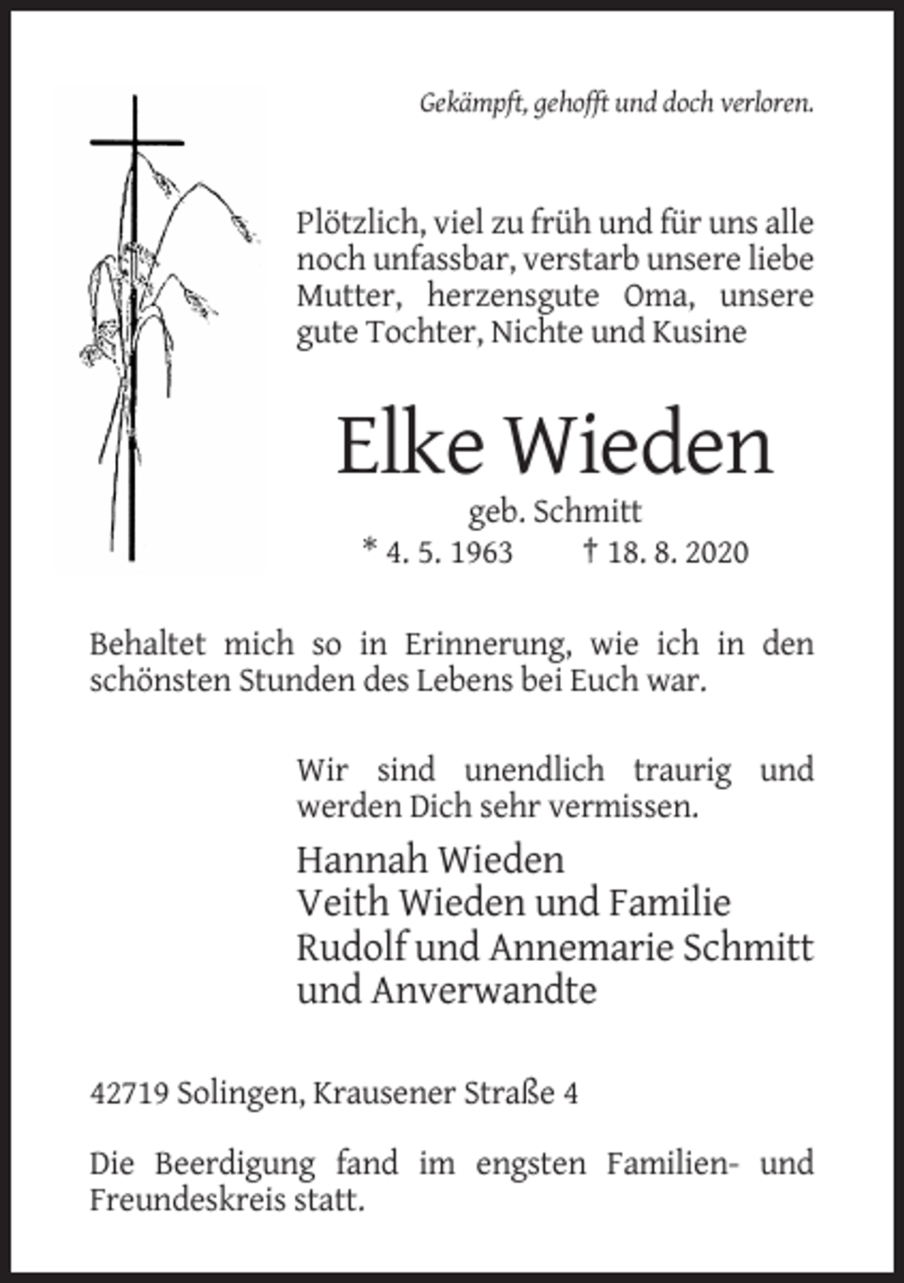 <p>Gekämpft, gehofft und doch verloren.</p><p>Plötzlich, viel zu früh und für uns alle<br />noch unfassbar, verstarb unsere liebe<br />Mutter, herzensgute Oma, unsere<br />gute Tochter, Nichte und Kusine</p><p>Elke Wieden<br />geb. Schmitt<br />* 4. 5. 1963<br />† 18. 8. 2020<br />Behaltet mich so in Erinnerung, wie ich in den<br />schönsten Stunden des Lebens bei Euch war.<br />Wir sind unendlich traurig und<br />werden Dich sehr vermissen.</p><p>Hannah Wieden<br />Veith Wieden und Familie<br />Rudolf und Annemarie Schmitt<br />und Anverwandte<br />42719 Solingen, Krausener Straße 4<br />Die Beerdigung fand im engsten Familien- und<br />Freundeskreis statt.</p>