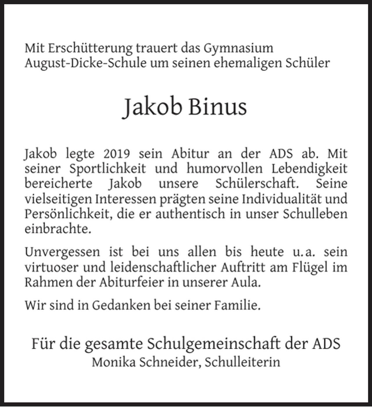 <p>Mit Erschütterung trauert das Gymnasium<br />August-Dicke-Schule um seinen ehemaligen Schüler</p><p>Jakob Binus<br />Jakob legte 2019 sein Abitur an der ADS ab. Mit<br />seiner Sportlichkeit und humorvollen Lebendigkeit<br />bereicherte Jakob unsere Schülerschaft. Seine<br />vielseitigen Interessen prägten seine Individualität und<br />Persönlichkeit, die er authentisch in unser Schulleben<br />einbrachte.<br />Unvergessen ist bei uns allen bis heute u. a. sein<br />virtuoser und leidenschaftlicher Auftritt am Flügel im<br />Rahmen der Abiturfeier in unserer Aula.<br />Wir sind in Gedanken bei seiner Familie.</p><p>Für die gesamte Schulgemeinschaft der ADS<br />Monika Schneider, Schulleiterin</p>