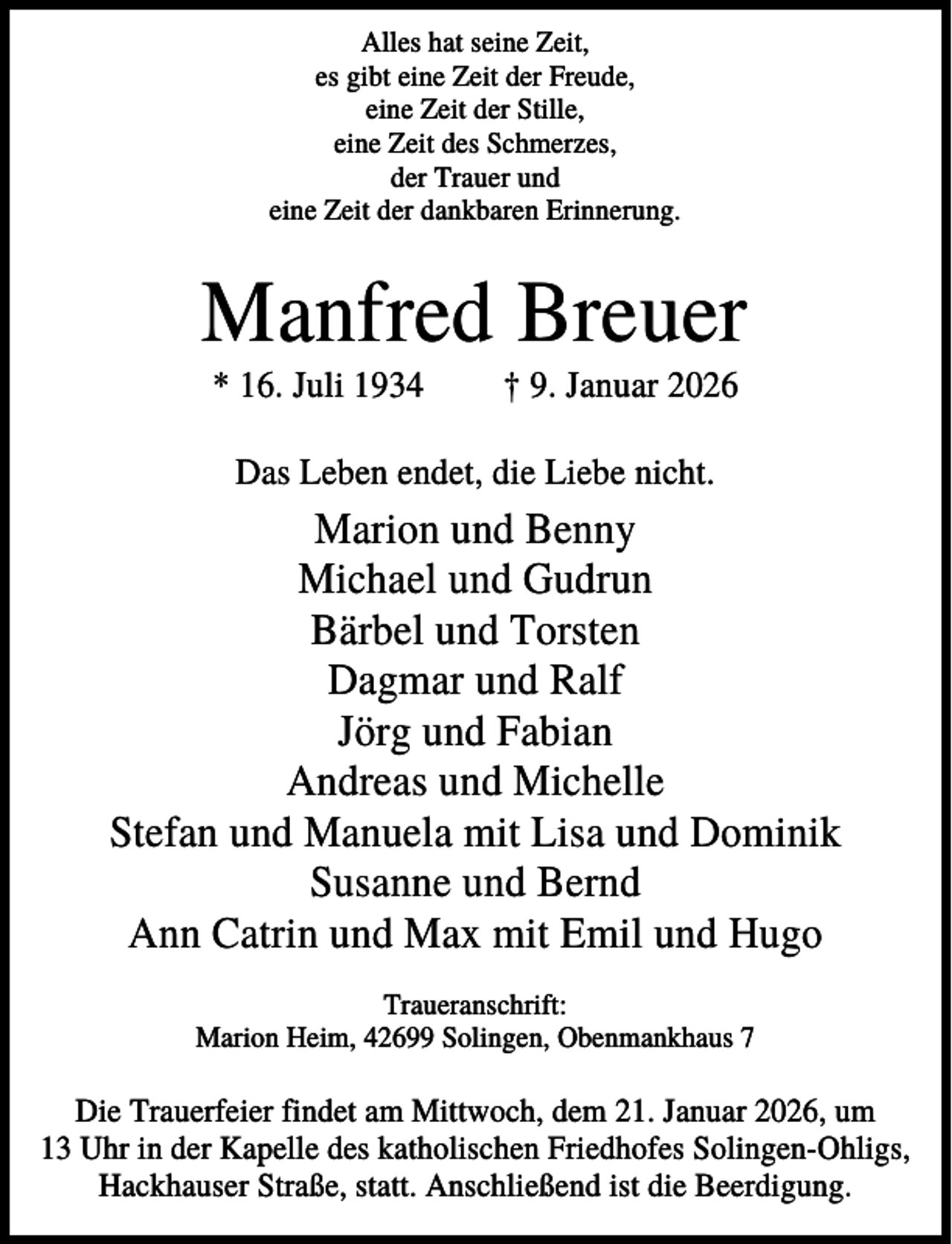 <p>Alles hat seine Zeit,<br />es gibt eine Zeit der Freude,<br />eine Zeit der Stille,<br />eine Zeit des Schmerzes,<br />der Trauer und<br />eine Zeit der dankbaren Erinnerung.</p><p>Manfred Breuer<br />* 16. Juli 1934</p><p>† 9. Januar 2026</p><p>Das Leben endet, die Liebe nicht.</p><p>Marion und Benny<br />Michael und Gudrun<br />Bärbel und Torsten<br />Dagmar und Ralf<br />Jörg und Fabian<br />Andreas und Michelle<br />Stefan und Manuela mit Lisa und Dominik<br />Susanne und Bernd<br />Ann Catrin und Max mit Emil und Hugo<br />Traueranschrift:<br />Marion Heim, 42699 Solingen, Obenmankhaus 7</p><p>Die Trauerfeier findet am Mittwoch, dem 21. Januar 2026, um<br />13 Uhr in der Kapelle des katholischen Friedhofes Solingen-Ohligs,<br />Hackhauser Straße, statt. Anschließend ist die Beerdigung.</p>