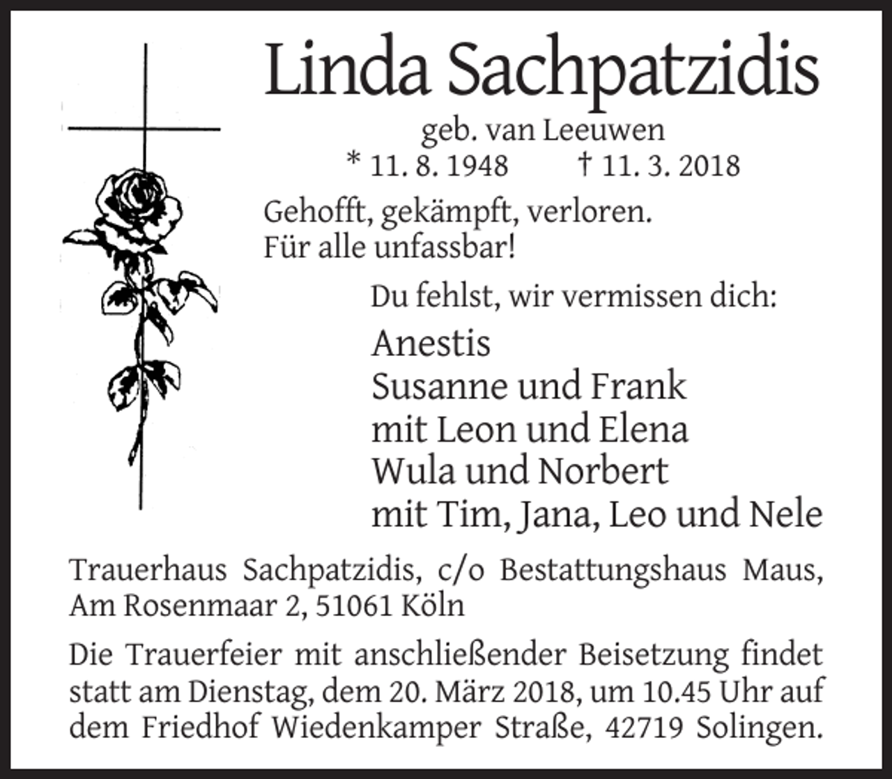 <p>Linda Sachpatzidis<br />geb. van Leeuwen<br />* 11. 8. 1948<br />† 11. 3. 2018<br />Gehofft, gekämpft, verloren.<br />Für alle unfassbar!<br />Du fehlst, wir vermissen dich:</p><p>Anestis<br />Susanne und Frank<br />mit Leon und Elena<br />Wula und Norbert<br />mit Tim, Jana, Leo und Nele<br />Trauerhaus Sachpatzidis, c/o Bestattungshaus Maus,<br />Am Rosenmaar 2, 51061 Köln<br />Die Trauerfeier mit anschließender Beisetzung findet<br />statt am Dienstag, dem 20. März 2018, um 10.45 Uhr auf<br />dem Friedhof Wiedenkamper Straße, 42719 Solingen.</p>