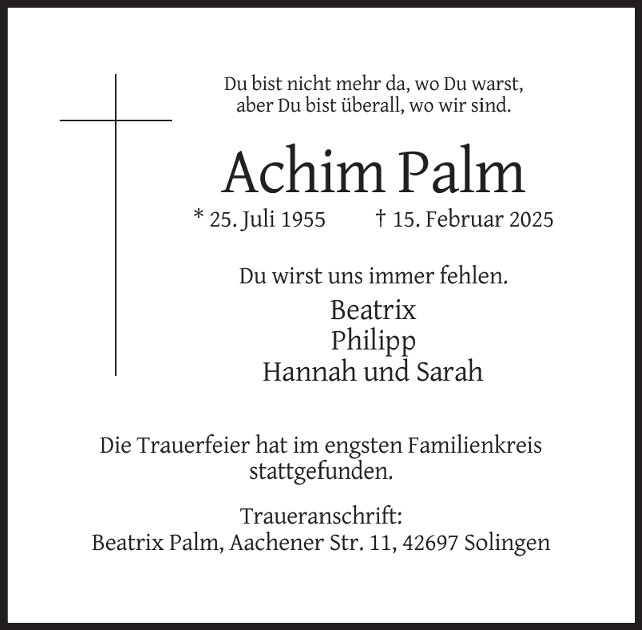 <p>Du bist nicht mehr da, wo Du warst,<br />aber Du bist überall, wo wir sind.</p><p>Achim Palm<br />* 25. Juli 1955</p><p>† 15. Februar 2025</p><p>Du wirst uns immer fehlen.</p><p>Beatrix<br />Philipp<br />Hannah und Sarah<br />Die Trauerfeier hat im engsten Familienkreis<br />stattgefunden.<br />Traueranschrift:<br />Beatrix Palm, Aachener Str. 11, 42697 Solingen</p>