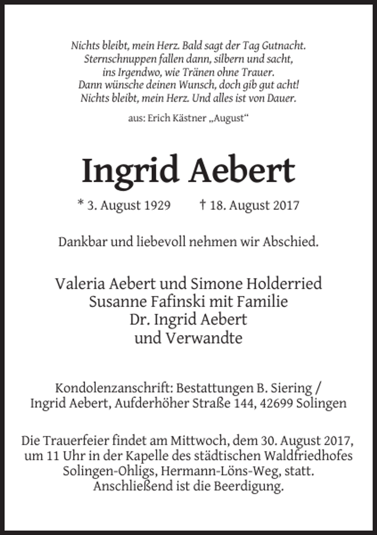 <p>Nichts bleibt, mein Herz. Bald sagt der Tag Gutnacht.<br />Sternschnuppen fallen dann, silbern und sacht,<br />ins Irgendwo, wie Tränen ohne Trauer.<br />Dann wünsche deinen Wunsch, doch gib gut acht!<br />Nichts bleibt, mein Herz. Und alles ist von Dauer.<br />aus: Erich Kästner „August“</p><p>Ingrid Aebert<br />* 3. August 1929</p><p>† 18. August 2017</p><p>Dankbar und liebevoll nehmen wir Abschied.</p><p>Valeria Aebert und Simone Holderried<br />Susanne Fafinski mit Familie<br />Dr. Ingrid Aebert<br />und Verwandte<br />Kondolenzanschrift: Bestattungen B. Siering /<br />Ingrid Aebert, Aufderhöher Straße 144, 42699 Solingen<br />Die Trauerfeier findet am Mittwoch, dem 30. August 2017,<br />um 11 Uhr in der Kapelle des städtischen Waldfriedhofes<br />Solingen-Ohligs, Hermann-Löns-Weg, statt.<br />Anschließend ist die Beerdigung.</p>