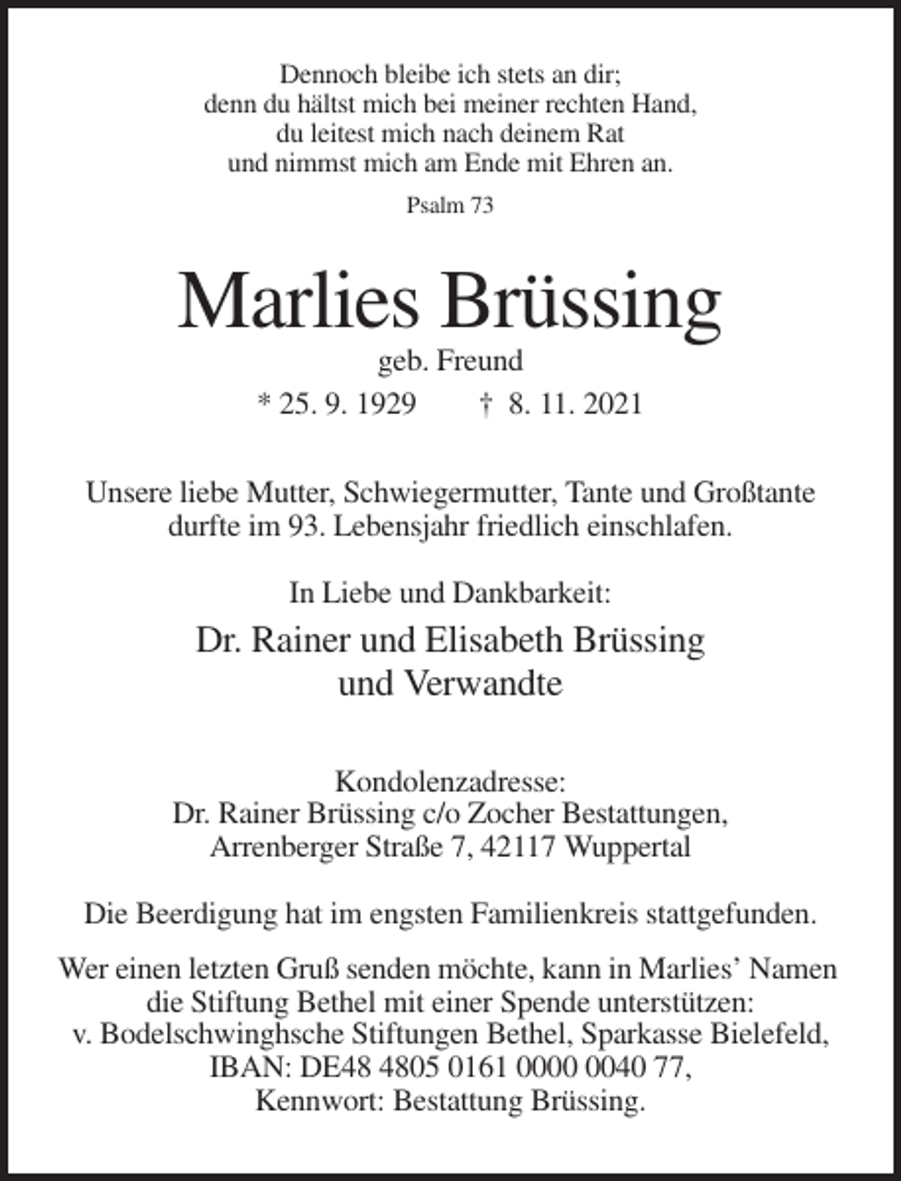 <p>Dennoch bleibe ich stets an dir;<br />denn du hältst mich bei meiner rechten Hand,<br />du leitest mich nach deinem Rat<br />und nimmst mich am Ende mit Ehren an.<br />Psalm 73</p><p>Marlies Brüssing<br />geb. Freund<br />* 25. 9. 1929<br />† 8. 11. 2021<br />Unsere liebe Mutter, Schwiegermutter, Tante und Großtante<br />durfte im 93. Lebensjahr friedlich einschlafen.<br />In Liebe und Dankbarkeit:</p><p>Dr. Rainer und Elisabeth Brüssing<br />und Verwandte<br />Kondolenzadresse:<br />Dr. Rainer Brüssing c/o Zocher Bestattungen,<br />Arrenberger Straße 7, 42117 Wuppertal<br />Die Beerdigung hat im engsten Familienkreis stattgefunden.<br />Wer einen letzten Gruß senden möchte, kann in Marlies’ Namen<br />die Stiftung Bethel mit einer Spende unterstützen:<br />v. Bodelschwinghsche Stiftungen Bethel, Sparkasse Bielefeld,<br />IBAN: DE05 0161 0040 77,<br />Kennwort: Bestattung Brüssing.</p>
