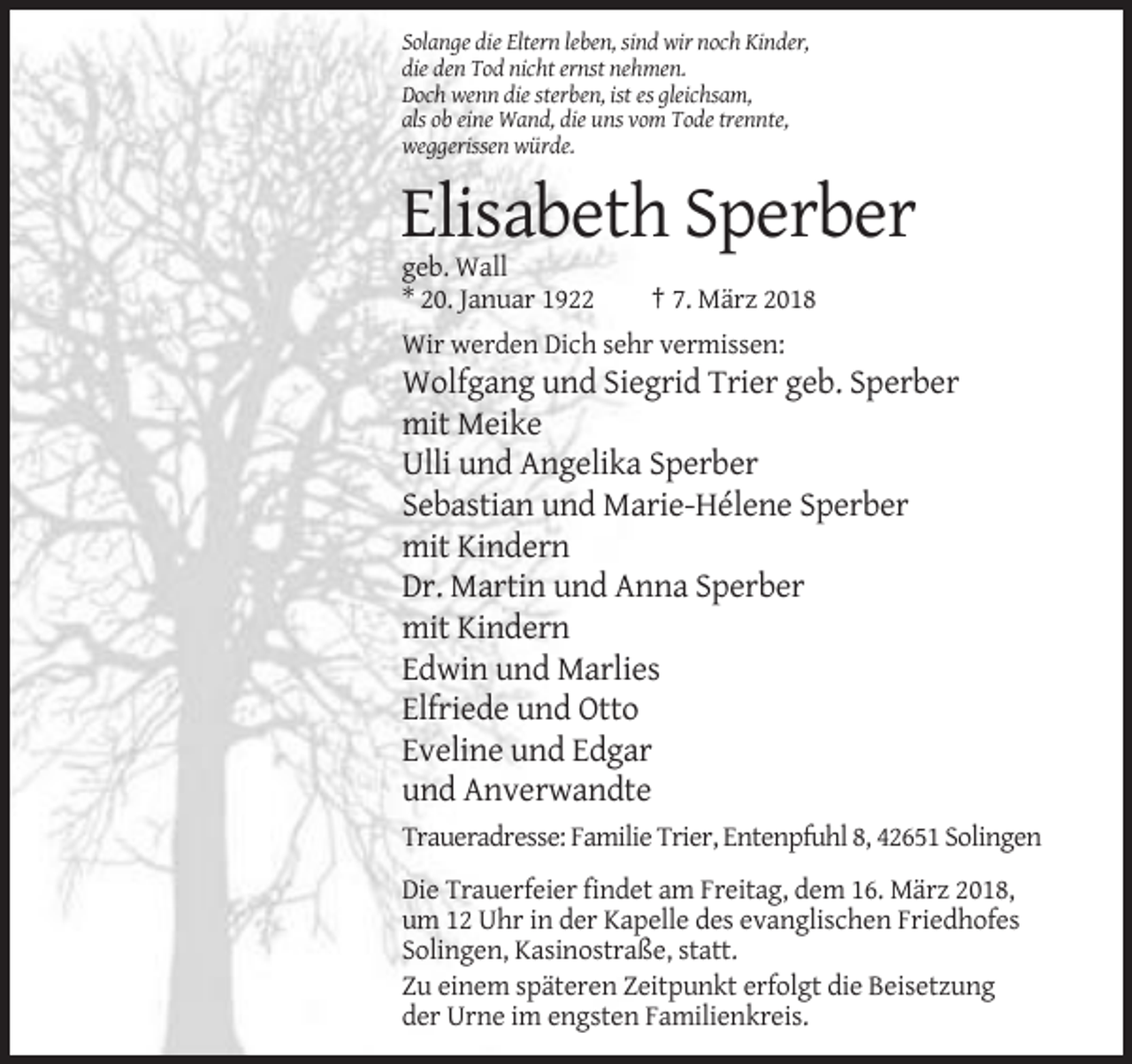 <p>Solange die Eltern leben, sind wir noch Kinder,<br />die den Tod nicht ernst nehmen.<br />Doch wenn die sterben, ist es gleichsam,<br />als ob eine Wand, die uns vom Tode trennte,<br />weggerissen würde.</p><p>Elisabeth Sperber<br />geb. Wall<br />* 20. Januar 1922</p><p>† 7. März 2018</p><p>Wir werden Dich sehr vermissen:</p><p>Wolfgang und Siegrid Trier geb. Sperber<br />mit Meike<br />Ulli und Angelika Sperber<br />Sebastian und Marie-Hélene Sperber<br />mit Kindern<br />Dr. Martin und Anna Sperber<br />mit Kindern<br />Edwin und Marlies<br />Elfriede und Otto<br />Eveline und Edgar<br />und Anverwandte<br />Traueradresse: Familie Trier, Entenpfuhl 8, 42651 Solingen<br />Die Trauerfeier findet am Freitag, dem 16. März 2018,<br />um 12 Uhr in der Kapelle des evanglischen Friedhofes<br />Solingen, Kasinostraße, statt.<br />Zu einem späteren Zeitpunkt erfolgt die Beisetzung<br />der Urne im engsten Familienkreis.</p>