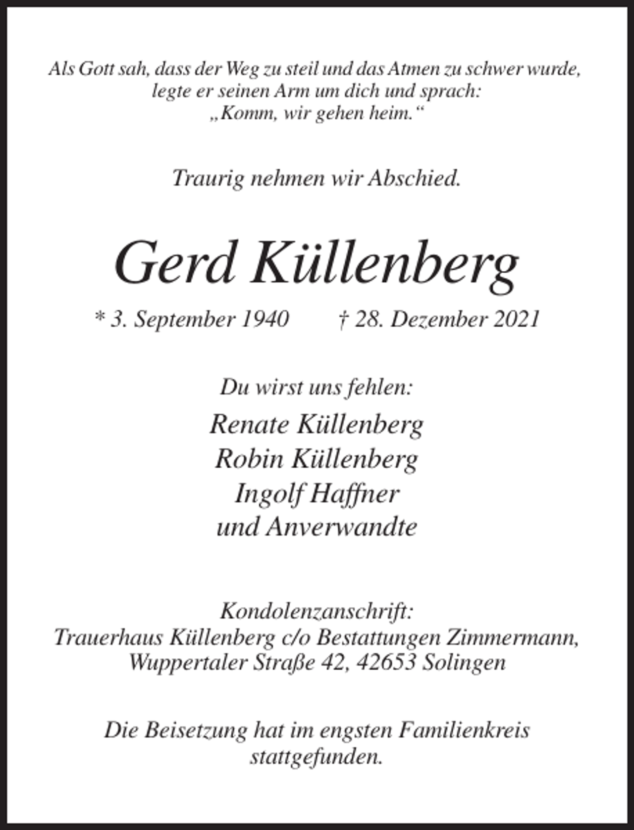<p>Als Gott sah, dass der Weg zu steil und das Atmen zu schwer wurde,<br />legte er seinen Arm um dich und sprach:<br />„Komm, wir gehen heim.“</p><p>Traurig nehmen wir Abschied.</p><p>Gerd Küllenberg<br />* 3. September 1940</p><p>† 28. Dezember 2021</p><p>Du wirst uns fehlen:</p><p>Renate Küllenberg<br />Robin Küllenberg<br />Ingolf Haffner<br />und Anverwandte<br />Kondolenzanschrift:<br />Trauerhaus Küllenberg c/o Bestattungen Zimmermann,<br />Wuppertaler Straße 42, 42653 Solingen<br />Die Beisetzung hat im engsten Familienkreis<br />stattgefunden.</p>