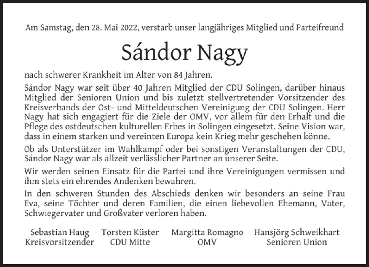 <p>Am Samstag, den 28. Mai 2022, verstarb unser langjähriges Mitglied und Parteifreund</p><p>Sándor Nagy<br />nach schwerer Krankheit im Alter von 84 Jahren.<br />Sándor Nagy war seit über 40 Jahren Mitglied der CDU Solingen, darüber hinaus<br />Mitglied der Senioren Union und bis zuletzt stellvertretender Vorsitzender des<br />Kreisverbands der Ost- und Mitteldeutschen Vereinigung der CDU Solingen. Herr<br />Nagy hat sich engagiert für die Ziele der OMV, vor allem für den Erhalt und die<br />Pflege des ostdeutschen kulturellen Erbes in Solingen eingesetzt. Seine Vision war,<br />dass in einem starken und vereinten Europa kein Krieg mehr geschehen könne.<br />Ob als Unterstützer im Wahlkampf oder bei sonstigen Veranstaltungen der CDU,<br />Sándor Nagy war als allzeit verlässlicher Partner an unserer Seite.<br />Wir werden seinen Einsatz für die Partei und ihre Vereinigungen vermissen und<br />ihm stets ein ehrendes Andenken bewahren.<br />In den schweren Stunden des Abschieds denken wir besonders an seine Frau<br />Eva, seine Töchter und deren Familien, die einen liebevollen Ehemann, Vater,<br />Schwiegervater und Großvater verloren haben.<br />Sebastian Haug Torsten Küster<br />Kreisvorsitzender<br />CDU Mitte</p><p>Margitta Romagno<br />OMV</p><p>Hansjörg Schweikhart<br />Senioren Union</p>