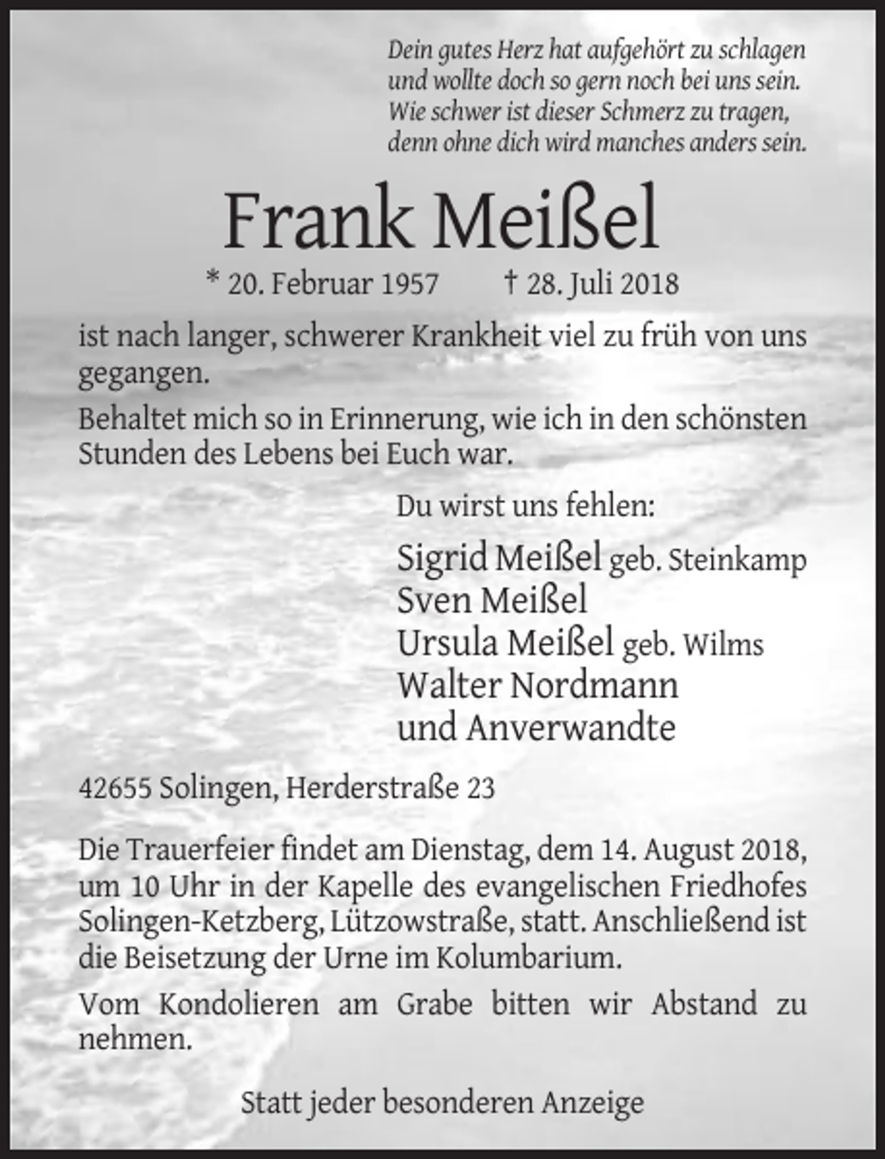 <p>Dein gutes Herz hat aufgehört zu schlagen<br />und wollte doch so gern noch bei uns sein.<br />Wie schwer ist dieser Schmerz zu tragen,<br />denn ohne dich wird manches anders sein.</p><p>Frank Meißel<br />* 20. Februar 1957</p><p>† 28. Juli 2018</p><p>ist nach langer, schwerer Krankheit viel zu früh von uns<br />gegangen.<br />Behaltet mich so in Erinnerung, wie ich in den schönsten<br />Stunden des Lebens bei Euch war.<br />Du wirst uns fehlen:</p><p>Sigrid Meißel geb. Steinkamp<br />Sven Meißel<br />Ursula Meißel geb. Wilms<br />Walter Nordmann<br />und Anverwandte<br />42655 Solingen, Herderstraße 23<br />Die Trauerfeier findet am Dienstag, dem 14. August 2018,<br />um 10 Uhr in der Kapelle des evangelischen Friedhofes<br />Solingen-Ketzberg, Lützowstraße, statt. Anschließend ist<br />die Beisetzung der Urne im Kolumbarium.<br />Vom Kondolieren am Grabe bitten wir Abstand zu<br />nehmen.<br />Statt jeder besonderen Anzeige</p>