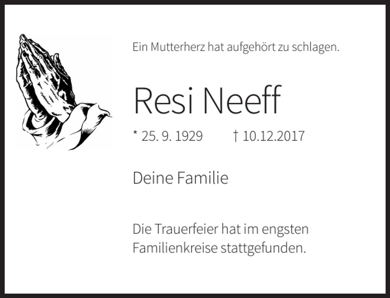 <p>Ein Mutterherz hat aufgehört zu schlagen.</p><p>Resi Neeff<br />* 25. 9. 1929</p><p>† 10.12.2017</p><p>Deine Familie<br />Die Trauerfeier hat im engsten<br />Familienkreise stattgefunden.</p>