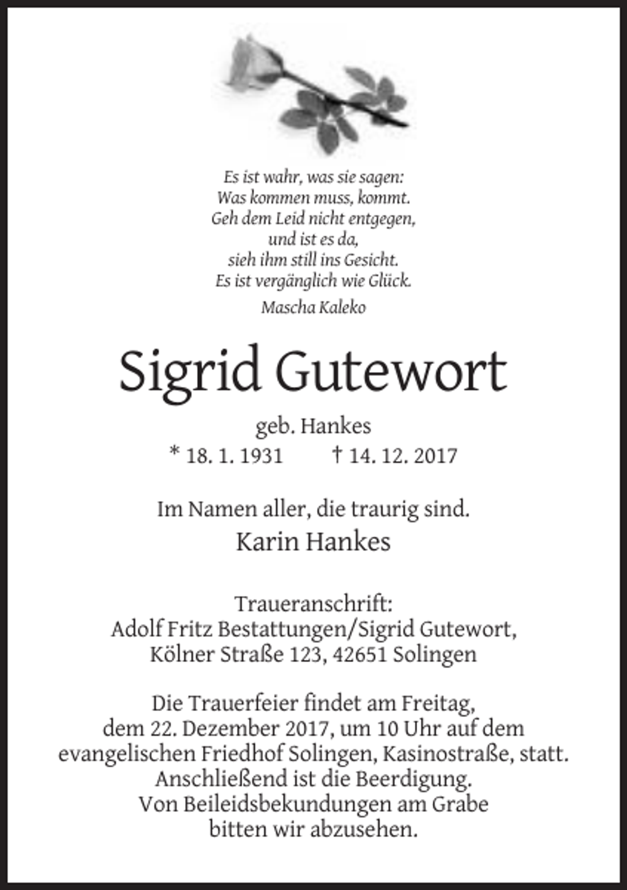 <p>Es ist wahr, was sie sagen:<br />Was kommen muss, kommt.<br />Geh dem Leid nicht entgegen,<br />und ist es da,<br />sieh ihm still ins Gesicht.<br />Es ist vergänglich wie Glück.<br />Mascha Kaleko</p><p>Sigrid Gutewort<br />geb. Hankes<br />* 18. 1. 1931<br />† 14. 12. 2017<br />Im Namen aller, die traurig sind.</p><p>Karin Hankes<br />Traueranschrift:<br />Adolf Fritz Bestattungen/Sigrid Gutewort,<br />Kölner Straße 123, 42651 Solingen<br />Die Trauerfeier findet am Freitag,<br />dem 22. Dezember 2017, um 10 Uhr auf dem<br />evangelischen Friedhof Solingen, Kasinostraße, statt.<br />Anschließend ist die Beerdigung.<br />Von Beileidsbekundungen am Grabe<br />bitten wir abzusehen.</p>
