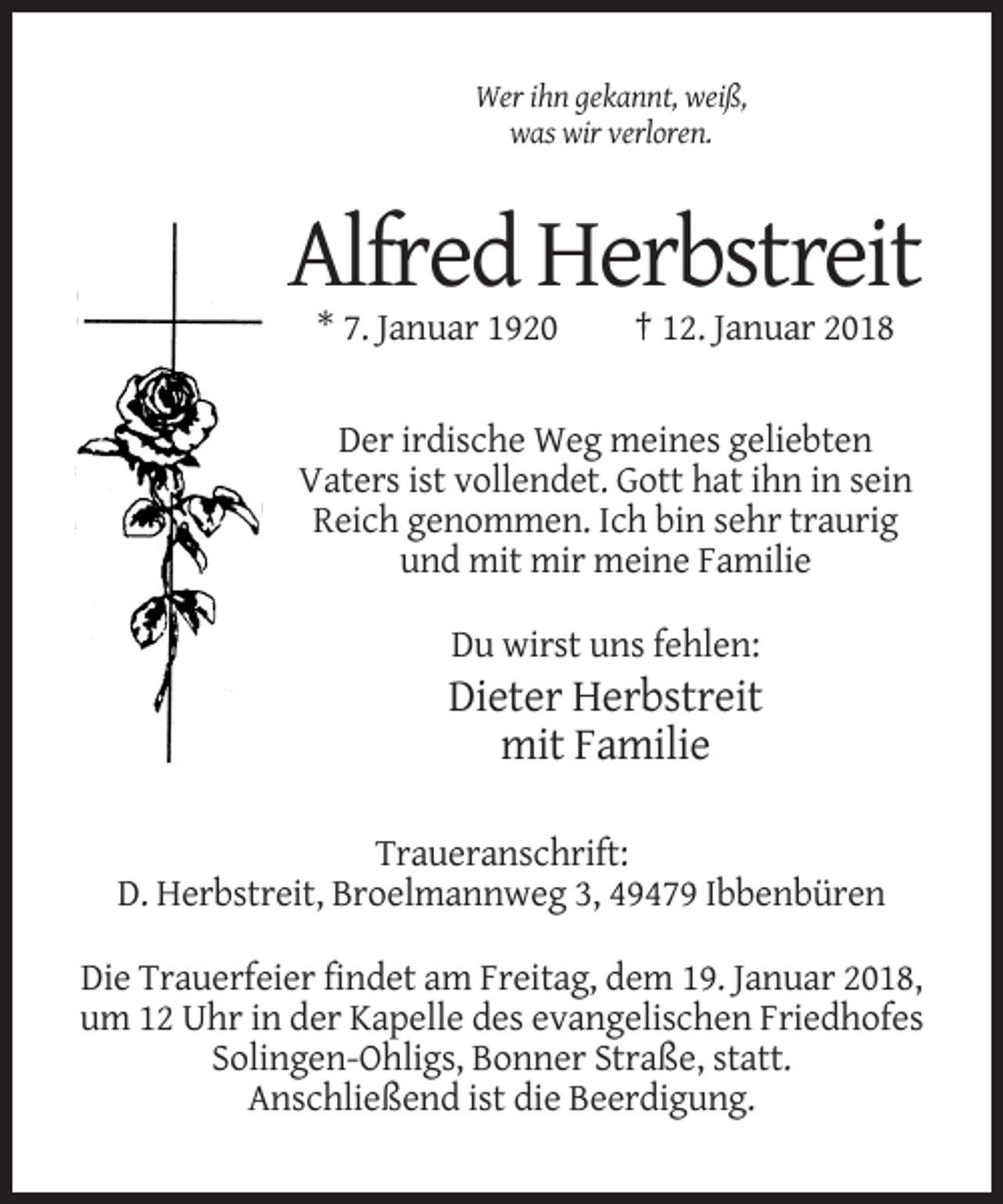 <p>Wer ihn gekannt, weiß,<br />was wir verloren.</p><p>Alfred Herbstreit<br />* 7. Januar 1920</p><p>† 12. Januar 2018</p><p>Der irdische Weg meines geliebten<br />Vaters ist vollendet. Gott hat ihn in sein<br />Reich genommen. Ich bin sehr traurig<br />und mit mir meine Familie<br />Du wirst uns fehlen:</p><p>Dieter Herbstreit<br />mit Familie<br />Traueranschrift:<br />D. Herbstreit, Broelmannweg 3, 49479 Ibbenbüren<br />Die Trauerfeier findet am Freitag, dem 19. Januar 2018,<br />um 12 Uhr in der Kapelle des evangelischen Friedhofes<br />Solingen-Ohligs, Bonner Straße, statt.<br />Anschließend ist die Beerdigung.</p>