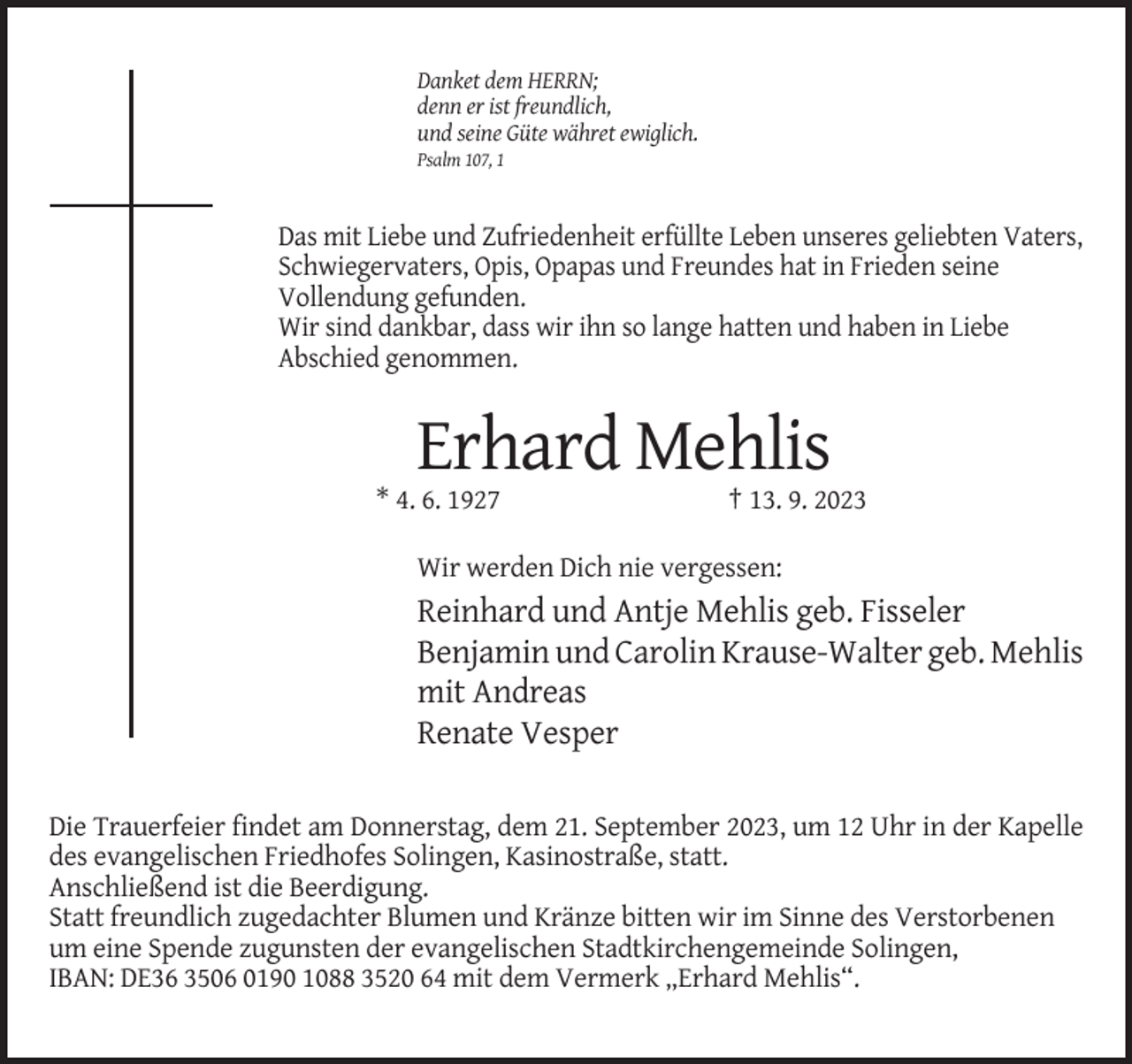 <p>Danket dem HERRN;<br />denn er ist freundlich,<br />und seine Güte währet ewiglich.<br />Psalm 107, 1</p><p>Das mit Liebe und Zufriedenheit erfüllte Leben unseres geliebten Vaters,<br />Schwiegervaters, Opis, Opapas und Freundes hat in Frieden seine<br />Vollendung gefunden.<br />Wir sind dankbar, dass wir ihn so lange hatten und haben in Liebe<br />Abschied genommen.</p><p>Erhard Mehlis<br />* 4. 6. 1927</p><p>† 13. 9. 2023</p><p>Wir werden Dich nie vergessen:</p><p>Reinhard und Antje Mehlis geb. Fisseler<br />Benjamin und Carolin Krause-Walter geb. Mehlis<br />mit Andreas<br />Renate Vesper<br />Die Trauerfeier findet am Donnerstag, dem 21. September 2023, um 12 Uhr in der Kapelle<br />des evangelischen Friedhofes Solingen, Kasinostraße, statt.<br />Anschließend ist die Beerdigung.<br />Statt freundlich zugedachter Blumen und Kränze bitten wir im Sinne des Verstorbenen<br />um eine Spende zugunsten der evangelischen Stadtkirchengemeinde Solingen,<br />IBAN: DE36 3506 0190 1088 3520 64 mit dem Vermerk „Erhard Mehlis“.</p>