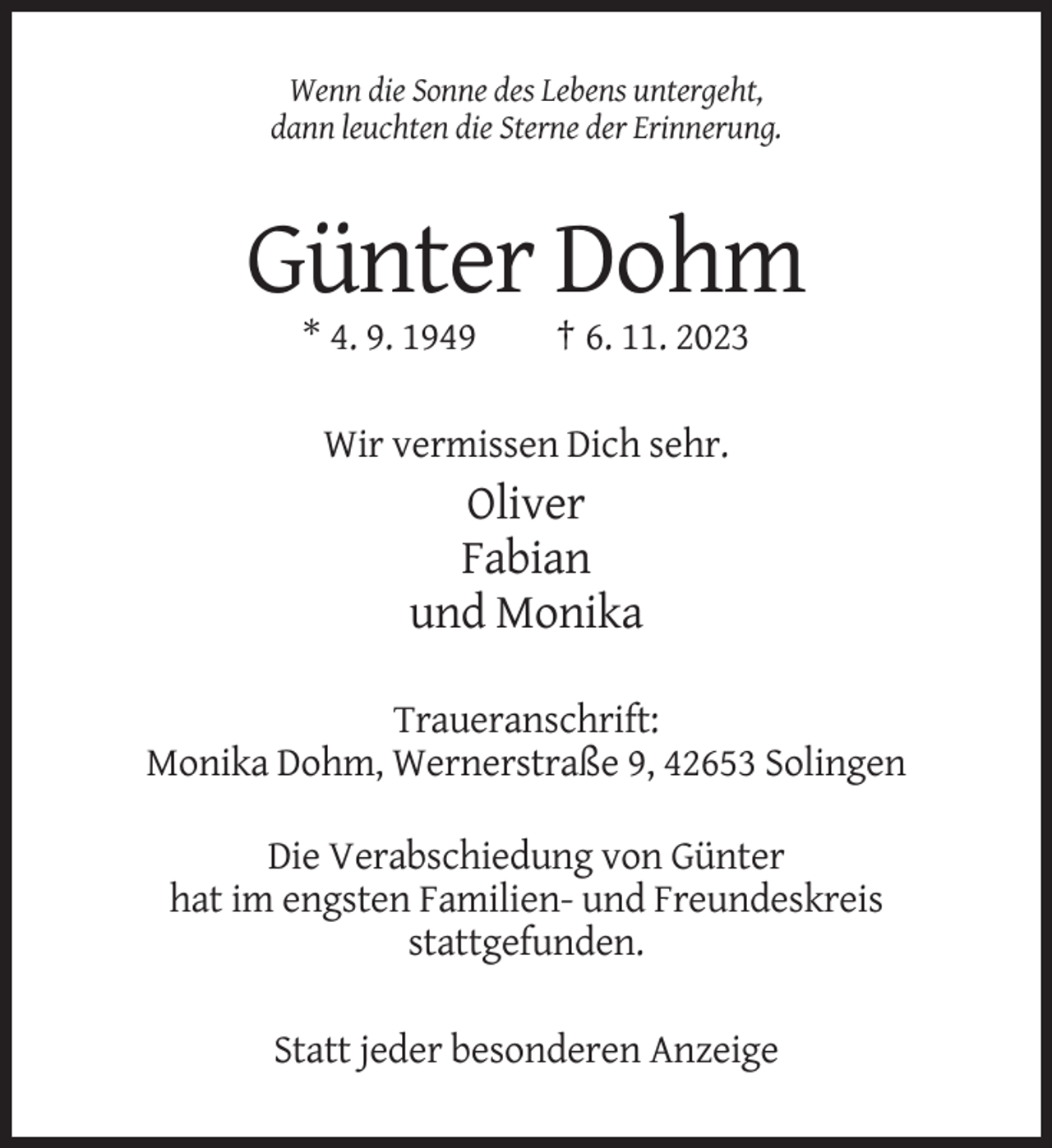 <p>Wenn die Sonne des Lebens untergeht,<br />dann leuchten die Sterne der Erinnerung.</p><p>Günter Dohm<br />* 4. 9. 1949</p><p>† 6. 11. 2023</p><p>Wir vermissen Dich sehr.</p><p>Oliver<br />Fabian<br />und Monika<br />Traueranschrift:<br />Monika Dohm, Wernerstraße 9, 42653 Solingen<br />Die Verabschiedung von Günter<br />hat im engsten Familien- und Freundeskreis<br />stattgefunden.<br />Statt jeder besonderen Anzeige</p>