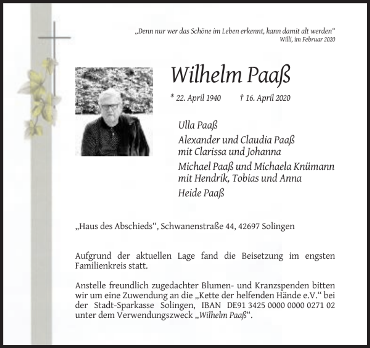 <p>„Denn nur wer das Schöne im Leben erkennt, kann damit alt werden“<br />Willi, im Februar 2020</p><p>Wilhelm Paaß<br />* 22. April 1940</p><p>† 16. April 2020</p><p>Ulla Paaß<br />Alexander und Claudia Paaß<br />mit Clarissa und Johanna<br />Michael Paaß und Michaela Knümann<br />mit Hendrik, Tobias und Anna<br />Heide Paaß</p><p>„Haus des Abschieds“, Schwanenstraße 44, 42697 Solingen</p><p>Aufgrund der aktuellen Lage fand die Beisetzung im engsten<br />Familienkreis statt.<br />Anstelle freundlich zugedachter Blumen- und Kranzspenden bitten<br />wir um eine Zuwendung an die „Kette der helfenden Hände e.V.“ bei<br />der Stadt-Sparkasse Solingen, IBAN DE91 3425 0271 02<br />unter dem Verwendungszweck „Wilhelm Paaß“.</p>