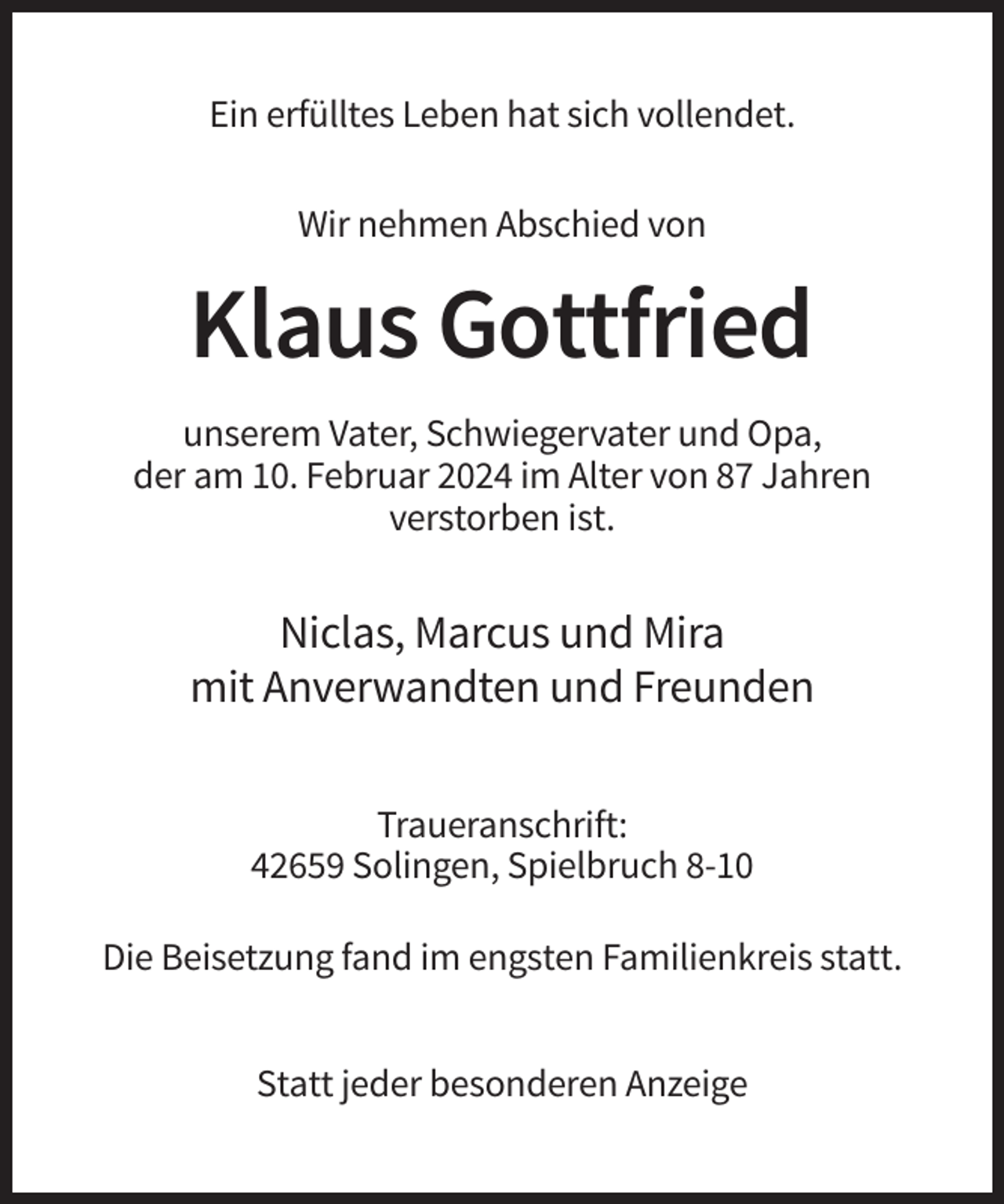 <p>Ein erfülltes Leben hat sich vollendet.<br />Wir nehmen Abschied von</p><p>Klaus Gottfried<br />unserem Vater, Schwiegervater und Opa,<br />der am 10. Februar 2024 im Alter von 87 Jahren<br />verstorben ist.</p><p>Niclas, Marcus und Mira<br />mit Anverwandten und Freunden<br />Traueranschrift:<br />42659 Solingen, Spielbruch 8-10<br />Die Beisetzung fand im engsten Familienkreis statt.<br />Statt jeder besonderen Anzeige</p>