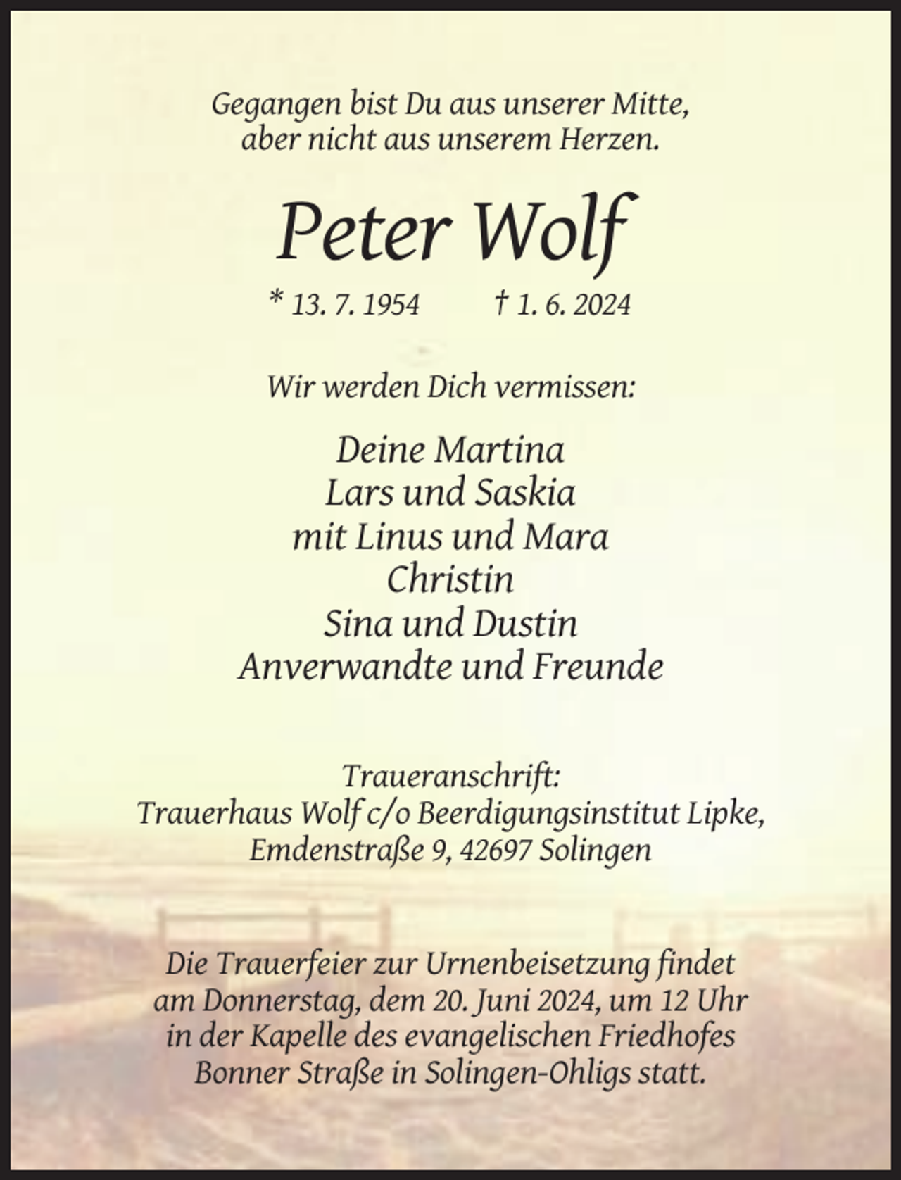 <p>Gegangen bist Du aus unserer Mitte,<br />aber nicht aus unserem Herzen.</p><p>Peter Wolf<br />* 13. 7. 1954</p><p>† 1. 6. 2024</p><p>Wir werden Dich vermissen:</p><p>Deine Martina<br />Lars und Saskia<br />mit Linus und Mara<br />Christin<br />Sina und Dustin<br />Anverwandte und Freunde<br />Traueranschrift:<br />Trauerhaus Wolf c/o Beerdigungsinstitut Lipke,<br />Emdenstraße 9, 42697 Solingen</p><p>Die Trauerfeier zur Urnenbeisetzung findet<br />am Donnerstag, dem 20. Juni 2024, um 12 Uhr<br />in der Kapelle des evangelischen Friedhofes<br />Bonner Straße in Solingen-Ohligs statt.</p>