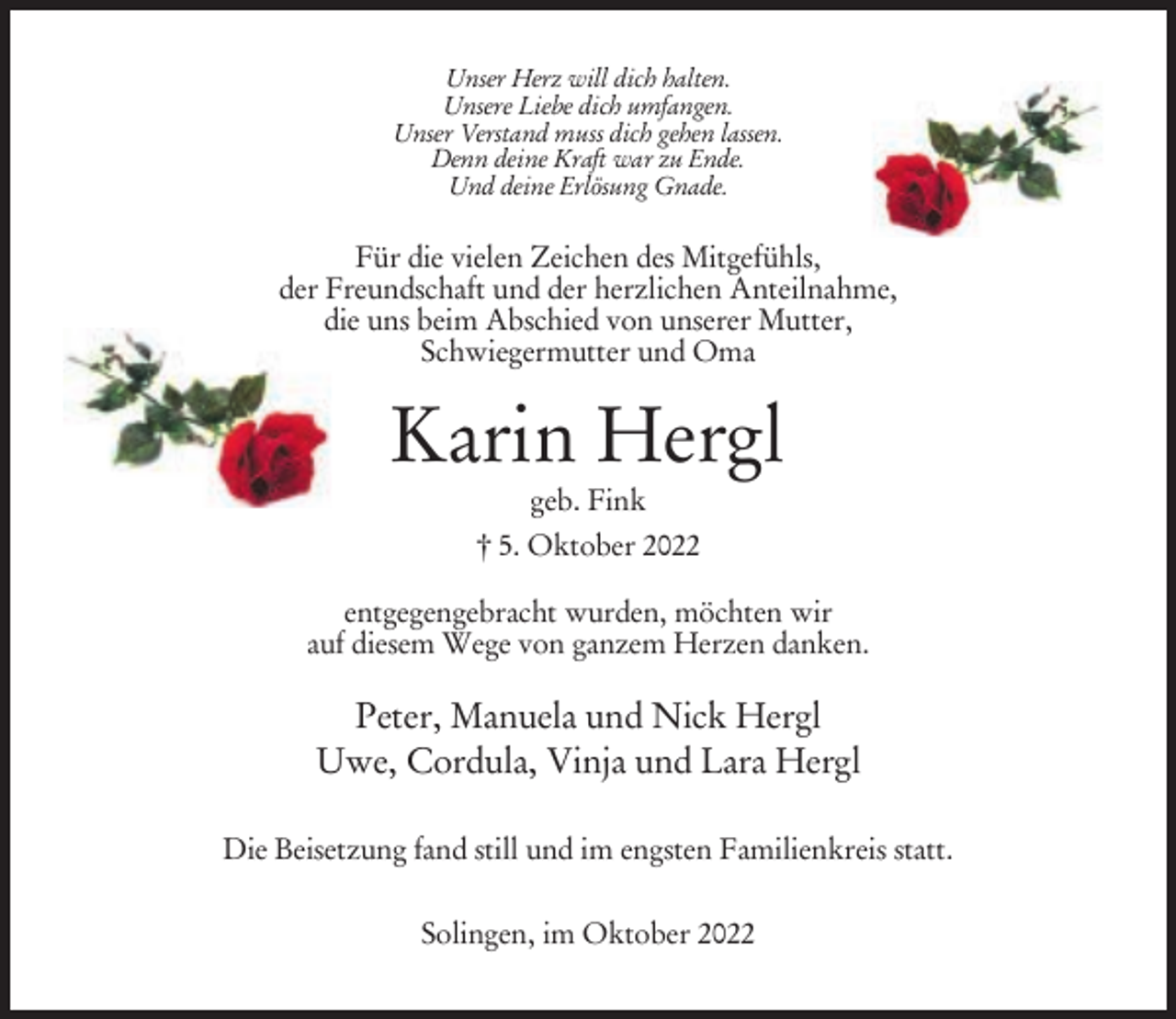<p>Unser Herz will dich halten.<br />Unsere Liebe dich umfangen.<br />Unser Verstand muss dich gehen lassen.<br />Denn deine Kraft war zu Ende.<br />Und deine Erlösung Gnade.</p><p>Für die vielen Zeichen des Mitgefühls,<br />der Freundschaft und der herzlichen Anteilnahme,<br />die uns beim Abschied von unserer Mutter,<br />Schwiegermutter und Oma</p><p>Karin Hergl<br />geb. Fink<br />† 5. Oktober 2022<br />entgegengebracht wurden, möchten wir<br />auf diesem Wege von ganzem Herzen danken.</p><p>Peter, Manuela und Nick Hergl<br />Uwe, Cordula, Vinja und Lara Hergl<br />Die Beisetzung fand still und im engsten Familienkreis statt.<br />Solingen, im Oktober 2022</p>