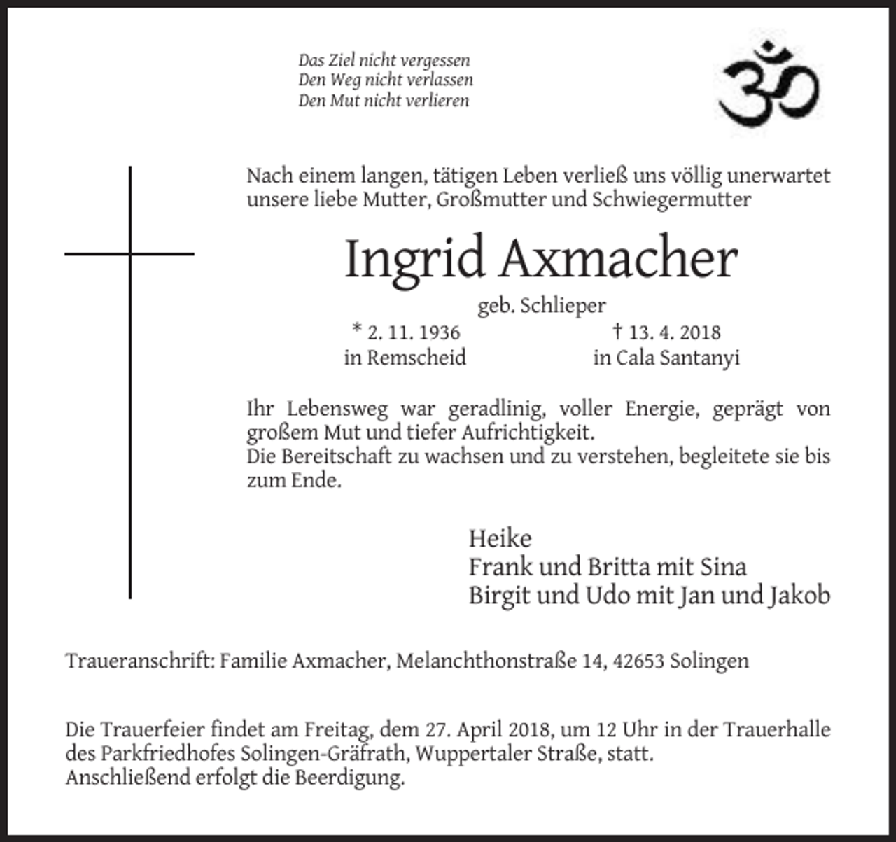 <p>Das Ziel nicht vergessen<br />Den Weg nicht verlassen<br />Den Mut nicht verlieren</p><p>Nach einem langen, tätigen Leben verließ uns völlig unerwartet<br />unsere liebe Mutter, Großmutter und Schwiegermutter</p><p>Ingrid Axmacher<br />geb. Schlieper<br />* 2. 11. 1936<br />in Remscheid</p><p>† 13. 4. 2018<br />in Cala Santanyi</p><p>Ihr Lebensweg war geradlinig, voller Energie, geprägt von<br />großem Mut und tiefer Aufrichtigkeit.<br />Die Bereitschaft zu wachsen und zu verstehen, begleitete sie bis<br />zum Ende.</p><p>Heike<br />Frank und Britta mit Sina<br />Birgit und Udo mit Jan und Jakob<br />Traueranschrift: Familie Axmacher, Melanchthonstraße 14, 42653 Solingen</p><p>Die Trauerfeier findet am Freitag, dem 27. April 2018, um 12 Uhr in der Trauerhalle<br />des Parkfriedhofes Solingen-Gräfrath, Wuppertaler Straße, statt.<br />Anschließend erfolgt die Beerdigung.</p>
