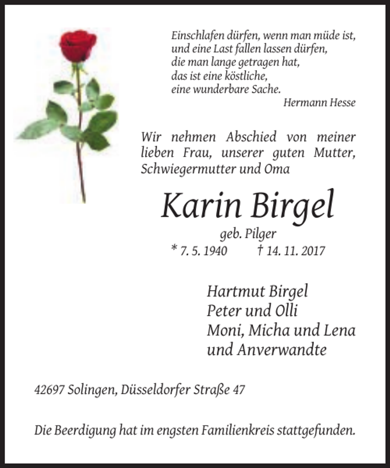 <p>Einschlafen dürfen, wenn man müde ist,<br />und eine Last fallen lassen dürfen,<br />die man lange getragen hat,<br />das ist eine köstliche,<br />eine wunderbare Sache.<br />Hermann Hesse</p><p>Wir nehmen Abschied von meiner<br />lieben Frau, unserer guten Mutter,<br />Schwiegermutter und Oma</p><p>Karin Birgel<br />geb. Pilger<br />* 7. 5. 1940<br />† 14. 11. 2017</p><p>Hartmut Birgel<br />Peter und Olli<br />Moni, Micha und Lena<br />und Anverwandte<br />42697 Solingen, Düsseldorfer Straße 47</p><p>Die Beerdigung hat im engsten Familienkreis stattgefunden.</p>