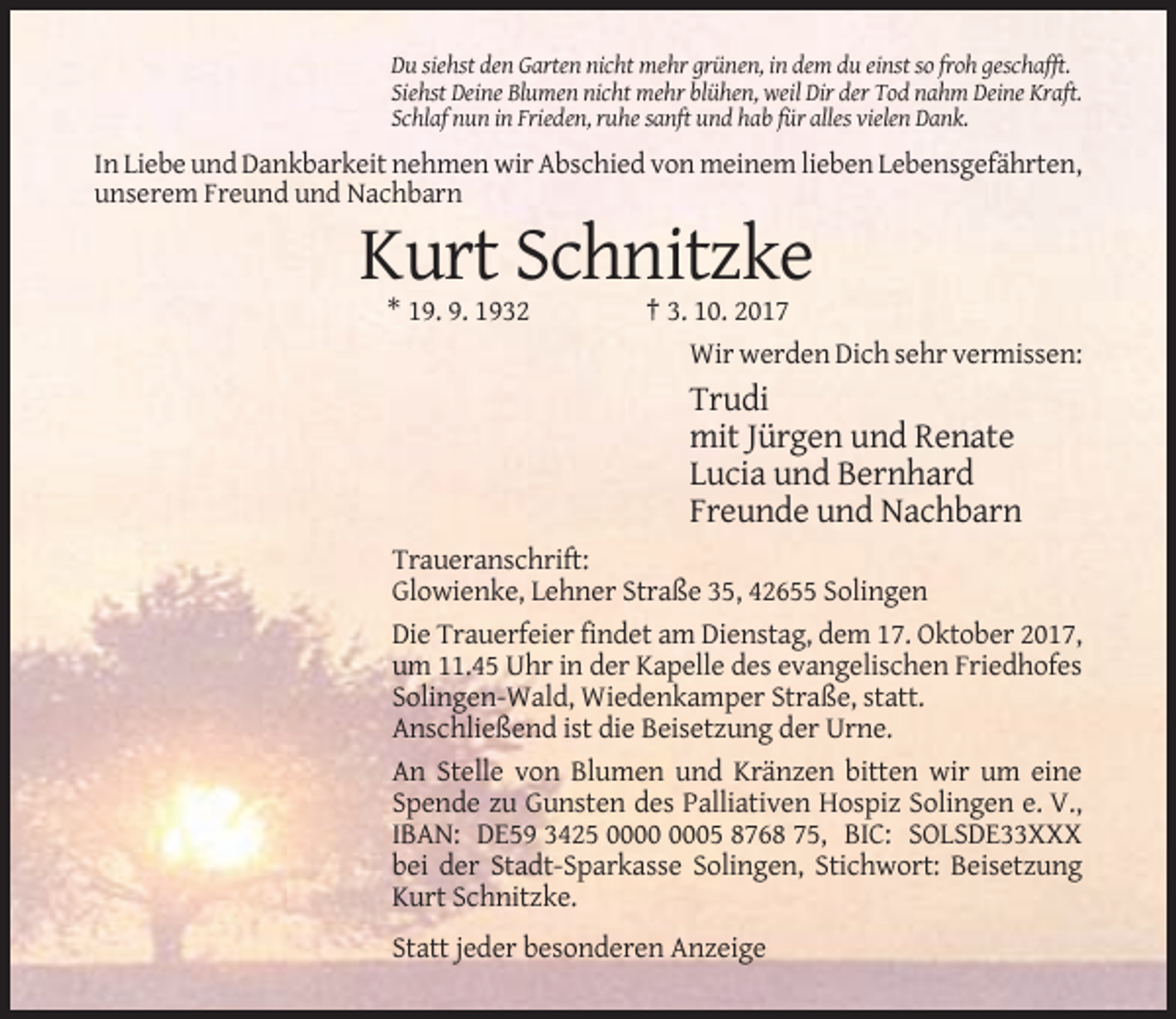 <p>Du siehst den Garten nicht mehr grünen, in dem du einst so froh geschafft.<br />Siehst Deine Blumen nicht mehr blühen, weil Dir der Tod nahm Deine Kraft.<br />Schlaf nun in Frieden, ruhe sanft und hab für alles vielen Dank.</p><p>In Liebe und Dankbarkeit nehmen wir Abschied von meinem lieben Lebensgefährten,<br />unserem Freund und Nachbarn</p><p>Kurt Schnitzke<br />* 19. 9. 1932</p><p>† 3. 10. 2017<br />Wir werden Dich sehr vermissen:</p><p>Trudi<br />mit Jürgen und Renate<br />Lucia und Bernhard<br />Freunde und Nachbarn<br />Traueranschrift:<br />Glowienke, Lehner Straße 35, 42655 Solingen<br />Die Trauerfeier findet am Dienstag, dem 17. Oktober 2017,<br />um 11.45 Uhr in der Kapelle des evangelischen Friedhofes<br />Solingen-Wald, Wiedenkamper Straße, statt.<br />Anschließend ist die Beisetzung der Urne.<br />An Stelle von Blumen und Kränzen bitten wir um eine<br />Spende zu Gunsten des Palliativen Hospiz Solingen e. V.,<br />IBAN: DE59 3425 05 8768 75, BIC: SOLSDE33XXX<br />bei der Stadt-Sparkasse Solingen, Stichwort: Beisetzung<br />Kurt Schnitzke.<br />Statt jeder besonderen Anzeige</p>
