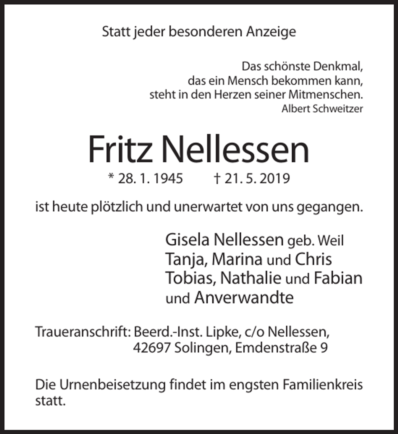 <p>Statt jeder besonderen Anzeige<br />Das schönste Denkmal,<br />das ein Mensch bekommen kann,<br />steht in den Herzen seiner Mitmenschen.<br />Albert Schweitzer</p><p>Fritz Nellessen<br />* 28. 1. 1945</p><p>† 21. 5. 2019</p><p>ist heute plötzlich und unerwartet von uns gegangen.</p><p>Gisela Nellessen geb. Weil<br />Tanja, Marina und Chris<br />Tobias, Nathalie und Fabian<br />und Anverwandte<br />Traueranschrift: Beerd.-Inst. Lipke, c/o Nellessen,<br />42697 Solingen, Emdenstraße 9<br />Die Urnenbeisetzung findet im engsten Familienkreis<br />statt.</p>