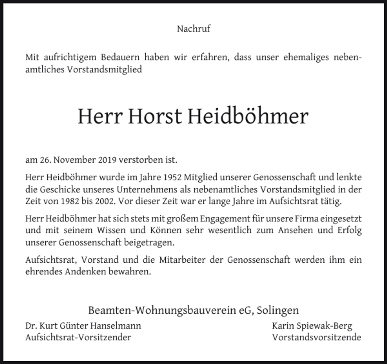 <p>Nachruf<br />Mit aufrichtigem Bedauern haben wir erfahren, dass unser ehemaliges nebenamtliches Vorstandsmitglied</p><p>Herr Horst Heidböhmer<br />am 26. November 2019 verstorben ist.<br />Herr Heidböhmer wurde im Jahre 1952 Mitglied unserer Genossenschaft und lenkte<br />die Geschicke unseres Unternehmens als nebenamtliches Vorstandsmitglied in der<br />Zeit von 1982 bis 2002. Vor dieser Zeit war er lange Jahre im Aufsichtsrat tätig.<br />Herr Heidböhmer hat sich stets mit großem Engagement für unsere Firma eingesetzt<br />und mit seinem Wissen und Können sehr wesentlich zum Ansehen und Erfolg<br />unserer Genossenschaft beigetragen.<br />Aufsichtsrat, Vorstand und die Mitarbeiter der Genossenschaft werden ihm ein<br />ehrendes Andenken bewahren.</p><p>Beamten-Wohnungsbauverein eG, Solingen<br />Dr. Kurt Günter Hanselmann<br />Aufsichtsrat-Vorsitzender</p><p>Karin Spiewak-Berg<br />Vorstandsvorsitzende</p>