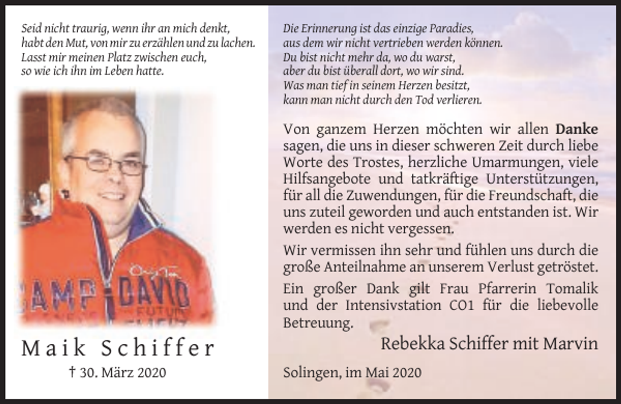 <p>Seid nicht traurig, wenn ihr an mich denkt,<br />habt den Mut, von mir zu erzählen und zu lachen.<br />Lasst mir meinen Platz zwischen euch,<br />so wie ich ihn im Leben hatte.</p><p>Die Erinnerung ist das einzige Paradies,<br />aus dem wir nicht vertrieben werden können.<br />Du bist nicht mehr da, wo du warst,<br />aber du bist überall dort, wo wir sind.<br />Was man tief in seinem Herzen besitzt,<br />kann man nicht durch den Tod verlieren.</p><p>Von ganzem Herzen möchten wir allen Danke<br />sagen, die uns in dieser schweren Zeit durch liebe<br />Worte des Trostes, herzliche Umarmungen, viele<br />Hilfsangebote und tatkräftige Unterstützungen,<br />für all die Zuwendungen, für die Freundschaft, die<br />uns zuteil geworden und auch entstanden ist. Wir<br />werden es nicht vergessen.<br />Wir vermissen ihn sehr und fühlen uns durch die<br />große Anteilnahme an unserem Verlust getröstet.<br />Ein großer Dank gilt Frau Pfarrerin Tomalik<br />und der Intensivstation CO1 für die liebevolle<br />Betreuung.</p><p>Maik Schiffer<br />† 30. März 2020</p><p>Rebekka Schiffer mit Marvin<br />Solingen, im Mai 2020</p>
