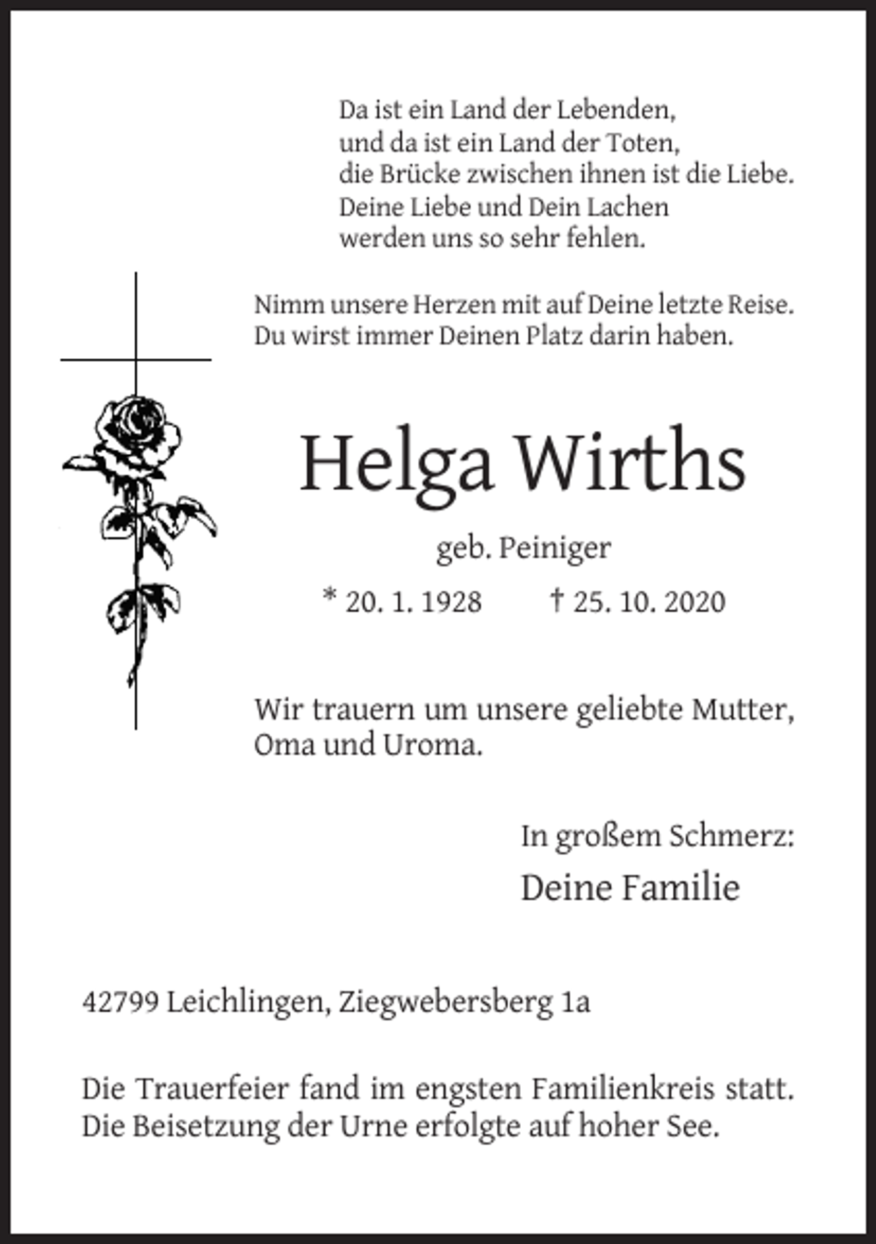 <p>Da ist ein Land der Lebenden,<br />und da ist ein Land der Toten,<br />die Brücke zwischen ihnen ist die Liebe.<br />Deine Liebe und Dein Lachen<br />werden uns so sehr fehlen.<br />Nimm unsere Herzen mit auf Deine letzte Reise.<br />Du wirst immer Deinen Platz darin haben.</p><p>Helga Wirths<br />geb. Peiniger<br />* 20. 1. 1928</p><p>† 25. 10. 2020</p><p>Wir trauern um unsere geliebte Mutter,<br />Oma und Uroma.<br />In großem Schmerz:</p><p>Deine Familie<br />42799 Leichlingen, Ziegwebersberg 1a<br />Die Trauerfeier fand im engsten Familienkreis statt.<br />Die Beisetzung der Urne erfolgte auf hoher See.</p>
