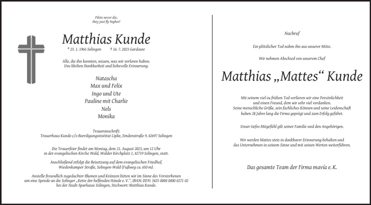 <p>Pilots never die,<br />they just fly higher!</p><p>Nachruf</p><p>Matthias Kunde<br />Ein plötzlicher Tod nahm ihn aus unserer Mitte.<br />* 23. 1. 1966 Solingen</p><p>† 16. 7. 2023 Gardasee<br />Wir nehmen Abschied von unserem Chef</p><p>Alle, die ihn kannten, wissen, was wir verloren haben.<br />Uns bleiben Dankbarkeit und liebevolle Erinnerung.</p><p>Natascha<br />Max und Felix<br />Ingo und Ute<br />Pauline mit Charlie<br />Nels<br />Monika</p><p>Matthias „Mattes“ Kunde<br />Mit seinem viel zu frühen Tod verlieren wir eine Persönlichkeit<br />und einen Freund, dem wir sehr viel verdanken.<br />Seine menschliche Größe, sein fachliches Können und seine Leidenschaft<br />haben 28 Jahre lang die Firma geprägt und zum Erfolg geführt.</p><p>Unser tiefes Mitgefühl gilt seiner Familie und den Angehörigen.<br />Traueranschrift:<br />Trauerhaus Kunde c/o Beerdigungsinstitut Lipke, Emdenstraße 9, 42697 Solingen<br />Wir werden Mattes stets in dankbarer Erinnerung behalten und<br />das Unternehmen in seinem Sinne und mit seinen Werten weiterführen.<br />Die Trauerfeier findet am Montag, dem 21. August 2023, um 12 Uhr<br />in der evangelischen Kirche Wald, Walder Kirchplatz 1, 42719 Solingen, statt.<br />Anschließend erfolgt die Beisetzung auf dem evangelischen Friedhof,<br />Wiedenkamper Straße, Solingen-Wald (Fußweg ca. 650 m).<br />Anstelle freundlich zugedachter Blumen und Kränzen bitten wir im Sinne des Verstorbenen<br />um eine Spende an die Solinger „Kette der helfenden Hände e. V.“, IBAN: DE91 3425 0271 02<br />bei der Stadt-Sparkasse Solingen, Stichwort: Matthias Kunde.</p><p>Das gesamte Team der Firma mavía e. K.</p>
