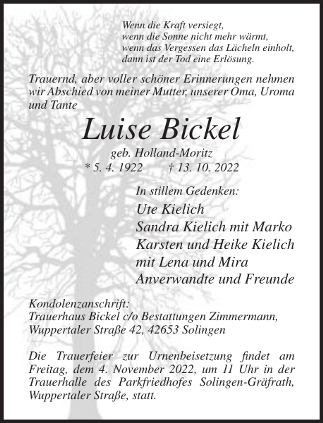 <p>Wenn die Kraft versiegt,<br />wenn die Sonne nicht mehr wärmt,<br />wenn das Vergessen das Lächeln einholt,<br />dann ist der Tod eine Erlösung.</p><p>Trauernd, aber voller schöner Erinnerungen nehmen<br />wir Abschied von meiner Mutter, unserer Oma, Uroma<br />und Tante</p><p>Luise Bickel<br />geb. Holland-Moritz<br />* 5. 4. 1922<br />† 13. 10. 2022<br />In stillem Gedenken:</p><p>Ute Kielich<br />Sandra Kielich mit Marko<br />Karsten und Heike Kielich<br />mit Lena und Mira<br />Anverwandte und Freunde<br />Kondolenzanschrift:<br />Trauerhaus Bickel c/o Bestattungen Zimmermann,<br />Wuppertaler Straße 42, 42653 Solingen<br />Die Trauerfeier zur Urnenbeisetzung findet am<br />Freitag, dem 4. November 2022, um 11 Uhr in der<br />Trauerhalle des Parkfriedhofes Solingen-Gräfrath,<br />Wuppertaler Straße, statt.</p>